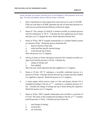 THE SECOND LAW OF THERMODYNAMICS
J2006/9/42
section and check your answers with those given in the Feedback to Self-Assessment on the next
page. If you face any problem, discuss it with your lecturer. Good luck.
1. Heat is transferred to a heat engine from a hot reservoir at a rate of 120 MW.
If the net work done is 45 MW, determine the rate of waste heat rejection to a
cold reservoir and the thermal efficiency of this heat engine.
2. Steam at 7 bar, entropy 6.5 kJ/kg K is heated reversibly at constant pressure
until the temperature is 250 o
C. Calculate the heat supplied per kg of steam
and show on a T-s diagram the area, which represents the heat flow.
3. Steam at 70 bar, 300 o
C expands isentropically in a cylinder behind a piston
to a pressure 20 bar. During the process, determine the:
i. dryness fraction at final state
ii. initial and final specific internal energy
iii. work done per kg of steam
Show the process on a T-s diagram.
4. 0.05 kg of steam at 10 bar with dryness fraction 0.84 is heated reversibly in a
rigid vessel until the pressure is 20 bar. Calculate the:
i. change of entropy and
ii. heat supplied
Show the area, which represents the heat supplied on a T-s diagram.
5. Steam at 20 bar, 250 O
C undergoes a reversible isothermal process to a
pressure of 30 bar. Calculate the heat flow per kg of steam and state whether
it is supplied or rejected. Sketch the process on a T-s diagram.
6. A steam engine which receives steam at 4 bar and dryness fraction 0.8 is
expanded according to the law pv1.05
= constant to a condenser pressure of 1
bar. Calculate the change of entropy per kg of steam during the expansion.
Sketch the process on a T-s diagram.
7. Steam at 30 bar, 300o
C expands isothermally and reversibly to a pressure of
0.75 bar. The steam is then compressed according to the law pv1.05
= constant,
until the pressure is 10 bar. Calculate per kg of steam the:
i. total change of entropy
ii. net heat flow
iii. net work done
 