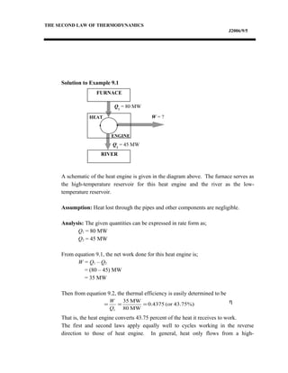 THE SECOND LAW OF THERMODYNAMICS
J2006/9/5
Solution to Example 9.1
A schematic of the heat engine is given in the diagram above. The furnace serves as
the high-temperature reservoir for this heat engine and the river as the low-
temperature reservoir.
Assumption: Heat lost through the pipes and other components are negligible.
Analysis: The given quantities can be expressed in rate form as;
Q1 = 80 MW
Q2 = 45 MW
From equation 9.1, the net work done for this heat engine is;
W = Q1 – Q2
= (80 – 45) MW
= 35 MW
Then from equation 9.2, the thermal efficiency is easily determined to be
η
That is, the heat engine converts 43.75 percent of the heat it receives to work.
The first and second laws apply equally well to cycles working in the reverse
direction to those of heat engine. In general, heat only flows from a high-
43.75%)(or0.4375
MW80
MW35
1
===
Q
W
FURNACE
RIVER
HEAT
ENGINE
Q1
= 80 MW
Q2
= 45 MW
W = ?
 