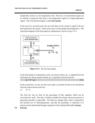 THE SECOND LAW OF THERMODYNAMICS
J2006/9/6
temperature source to a low-temperature sink. However, a reversed heat engine can
be utilized to pump the heat from a low-temperature region to a high-temperature
region. The reversed heat engine is called heat pump.
In the case of a reversed cycle, the net work done on the system is equal to the net
heat rejected by the system. Such cycles occur in heat pumps and refrigerators. The
equivalent diagram of the heat pump (or refrigerator) is shown in Fig. 9.1-2.
In the heat pump (or refrigerator) cycle, an amount of heat, Q2, is supplied from the
cold reservoir, and an amount of heat, Q1, is rejected to the hot reservoir.
Q1 = W + Q2 (9.4)
In the second law, we can say that work input is essential for heat to be transferred
from the cold to the hot reservoir,
i.e. W > 0
The first law sets no limit on the percentage of heat supplied, which can be
converted into work. Nor does it indicate whether the energy conversion process is
physically possible or impossible. We shall see, though, that a limit is imposed by
the Second Law of Thermodynamics, and that the possibility or otherwise of a
process can be determined through a property of the working fluid called entropy.
9.2 Entropy
High-temperature
HOT RESERVOIR
Low-temperature
COLD RESERVOIR
HEAT
PUMP
Q1
Q2
WORK INPUT
W
Q1
= W + Q2
Figure 9.1-2 Reverse heat engine
 