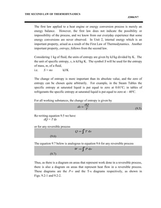 THE SECOND LAW OF THERMODYNAMICS
J2006/9/7
The first law applied to a heat engine or energy conversion process is merely an
energy balance. However, the first law does not indicate the possibility or
impossibility of the process, and we know from our everyday experience that some
energy conversions are never observed. In Unit 2, internal energy which is an
important property, arised as a result of the First Law of Thermodynamics. Another
important property, entropy, follows from the second law.
Considering 1 kg of fluid, the units of entropy are given by kJ/kg divided by K. The
the unit of specific entropy, s, is kJ/kg K. The symbol S will be used for the entropy
of mass, m, of a fluid,
i.e. S = ms kJ/K
The change of entropy is more important than its absolute value, and the zero of
entropy can be chosen quite arbitrarily. For example, in the Steam Tables the
specific entropy at saturated liquid is put equal to zero at 0.01o
C; in tables of
refrigerants the specific entropy at saturated liquid is put equal to zero at – 40o
C.
For all working substances, the change of entropy is given by
(9.5)
Re-writing equation 9.5 we have
dQ = T ds
or for any reversible process
(9.6)
The equation 9.7 below is analogous to equation 9.6 for any reversible process
(9.7)
Thus, as there is a diagram on areas that represent work done in a reversible process,
there is also a diagram on areas that represent heat flow in a reversible process.
These diagrams are the P-v and the T-s diagrams respectively, as shown in
Figs. 9.2-1 and 9.2-2.
ds
dQ
T
=
∫=
2
1
dsTQ
∫=
2
1
dvPW
 