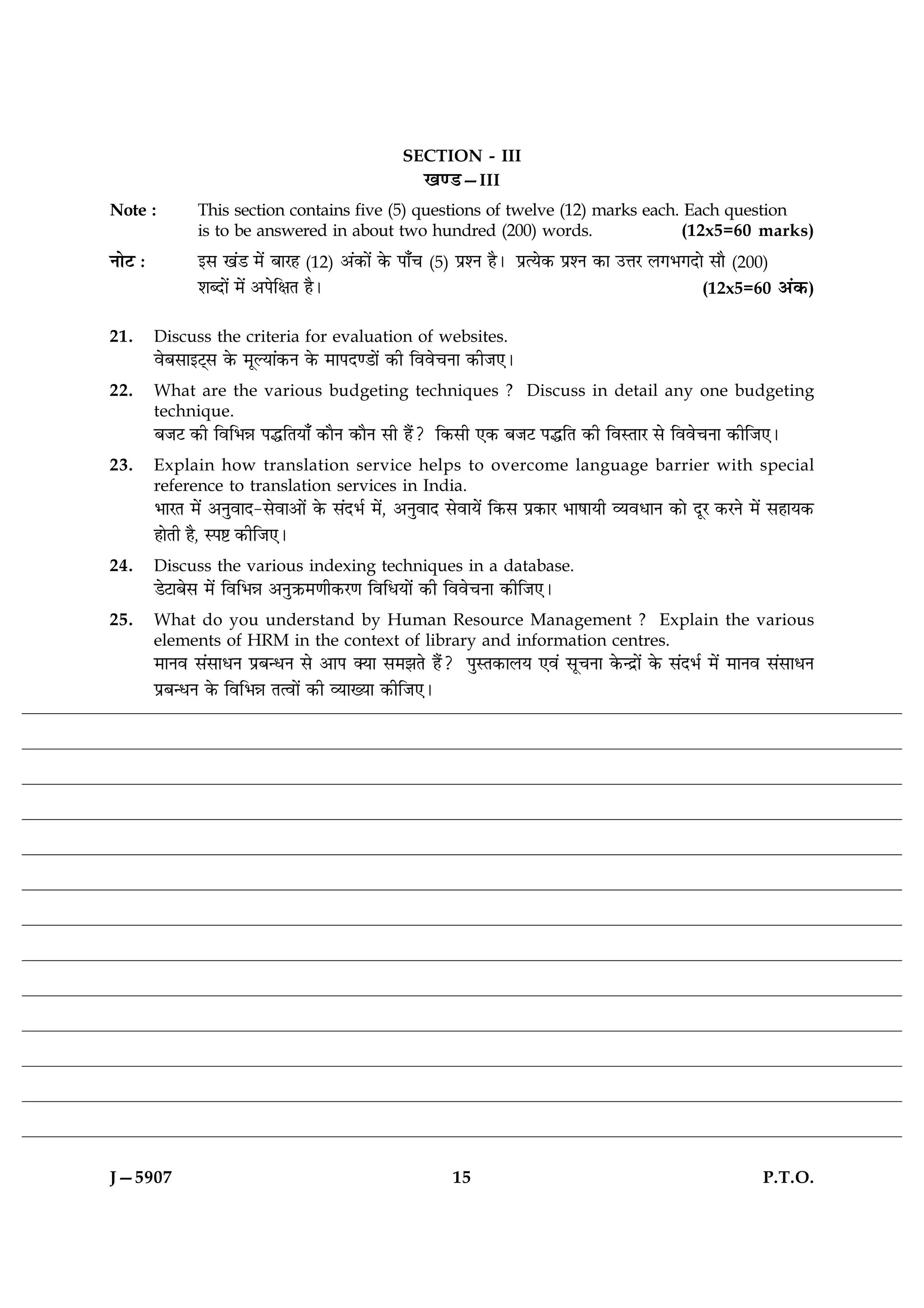 SECTION - III
                                                  ¹‡ÇU—III
Note :          This section contains five (5) questions of twelve (12) marks each. Each question
                is to be answered in about two hundred (200) words.                (12x5=60 marks)
ÙæðÅ Ñ          §â ¹´Ç ×ð´ ÕæÚã (12) ¥´·¤æð´ ·ð¤ Âæ¡¿ (5) ÂýàÙ ãñÐ ÂýˆØð·¤ ÂýàÙ ·¤æ ©žæÚ Ü»Ö»Îæð âæñ (200)
                àæŽÎæð´ ×ð´ ¥ÂðçÿæÌ ãñÐ                                                          (12x5=60 ¥´·¤)

21.      Discuss the criteria for evaluation of websites.
         ßðÕâæ§Å÷â ·ð¤ ×êËØæ´·¤Ù ·ð¤ ×æÂÎ‡Çæð´ ·¤è çßßð¿Ùæ ·¤èÁ°Ð
22.      What are the various budgeting techniques ? Discuss in detail any one budgeting
         technique.
         ÕÁÅ ·¤è çßçÖóæ ÂhçÌØæ¡ ·¤æñÙ ·¤æñÙ âè ãñ´? ç·¤âè °·¤ ÕÁÅ ÂhçÌ ·¤è çßSÌæÚ âð çßßð¿Ùæ ·¤èçÁ°Ð
23.      Explain how translation service helps to overcome language barrier with special
         reference to translation services in India.
         ÖæÚÌ ×ð´ ¥ÙéßæÎ-âðßæ¥æð´ ·ð¤ â´ÎÖü ×ð´, ¥ÙéßæÎ âðßæØð´ ç·¤â Âý·¤æÚ ÖæáæØè ÃØßÏæÙ ·¤æð ÎêÚ ·¤ÚÙð ×ð´ âãæØ·¤
         ãæðÌè ãñ, SÂC ·¤èçÁ°Ð
24.      Discuss the various indexing techniques in a database.
         ÇðÅæÕðâ ×ð´ çßçÖóæ ¥ÙéR¤×‡æè·¤Ú‡æ çßçÏØæð´ ·¤è çßßð¿Ùæ ·¤èçÁ°Ð
25.      What do you understand by Human Resource Management ? Explain the various
         elements of HRM in the context of library and information centres.
         ×æÙß â´âæÏÙ ÂýÕ‹ÏÙ âð ¥æÂ €Øæ â×ÛæÌð ãñ´? ÂéSÌ·¤æÜØ °ß´ âê¿Ùæ ·ð¤‹Îýæð´ ·ð¤ â´ÎÖü ×ð´ ×æÙß â´âæÏÙ
         ÂýÕ‹ÏÙ ·ð¤ çßçÖóæ Ìˆßæð´ ·¤è ÃØæØæ ·¤èçÁ°Ð




J—5907                                                   15                                               P.T.O.
 