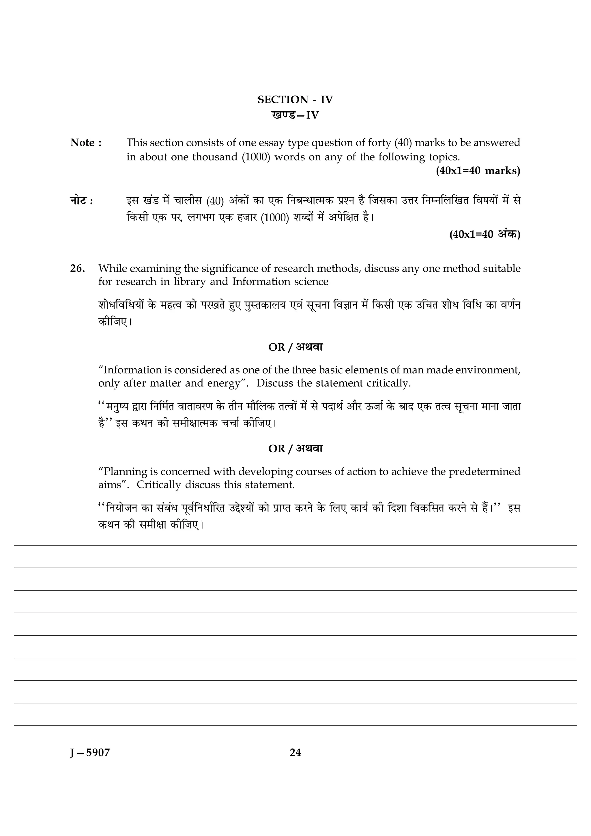 SECTION - IV
                                                    ¹‡Ç—IV

Note :          This section consists of one essay type question of forty (40) marks to be answered
                in about one thousand (1000) words on any of the following topics.
                                                                                  (40x1=40 marks)

ÙæðÅ Ñ          §â ¹´Ç ×ð´ ¿æÜèâ (40) ¥´·¤æð´ ·¤æ °·¤ çÙÕ‹Ïæˆ×·¤ ÂýàÙ ãñ çÁâ·¤æ ©žæÚ çÙÙçÜç¹Ì çßáØæð´ ×ð´ âð
                ç·¤âè °·¤ ÂÚ, Ü»Ö» °·¤ ãÁæÚ (1000) àæŽÎæð´ ×ð´ ¥ÂðçÿæÌ ãñÐ
                                                                                                   (40x1=40 ¥´·¤)


26.      While examining the significance of research methods, discuss any one method suitable
         for research in library and Information science

         àææðÏçßçÏØæð´ ·ð¤ ×ãˆß ·¤æð ÂÚ¹Ìð ãé° ÂéSÌ·¤æÜØ °ß´ âê¿Ùæ çß™ææÙ ×ð´ ç·¤âè °·¤ ©ç¿Ì àææðÏ çßçÏ ·¤æ ß‡æüÙ
         ·¤èçÁ°Ð

                                                    OR / ¥Íßæ

         “Information is considered as one of the three basic elements of man made environment,
         only after matter and energy”. Discuss the statement critically.

         ÒÒ×ÙécØ mæÚæ çÙç×üÌ ßæÌæßÚ‡æ ·ð¤ ÌèÙ ×æñçÜ·¤ Ìˆßæð´ ×ð´ âð ÂÎæÍü ¥æñÚ ª¤Áæü ·ð¤ ÕæÎ °·¤ Ìˆß âê¿Ùæ ×æÙæ ÁæÌæ
         ãñÓÓ §â ·¤ÍÙ ·¤è â×èÿææˆ×·¤ ¿¿æü ·¤èçÁ°Ð

                                                    OR / ¥Íßæ

         “Planning is concerned with developing courses of action to achieve the predetermined
         aims”. Critically discuss this statement.

         ÒÒçÙØæðÁÙ ·¤æ â´Õ´Ï ÂêßüçÙÏæüçÚÌ ©gðàØæð´ ·¤æð ÂýæŒÌ ·¤ÚÙð ·ð¤ çÜ° ·¤æØü ·¤è çÎàææ çß·¤çâÌ ·¤ÚÙð âð ãñ´ÐÓÓ §â
         ·¤ÍÙ ·¤è â×èÿææ ·¤èçÁ°Ð




J—5907                                                    24
 