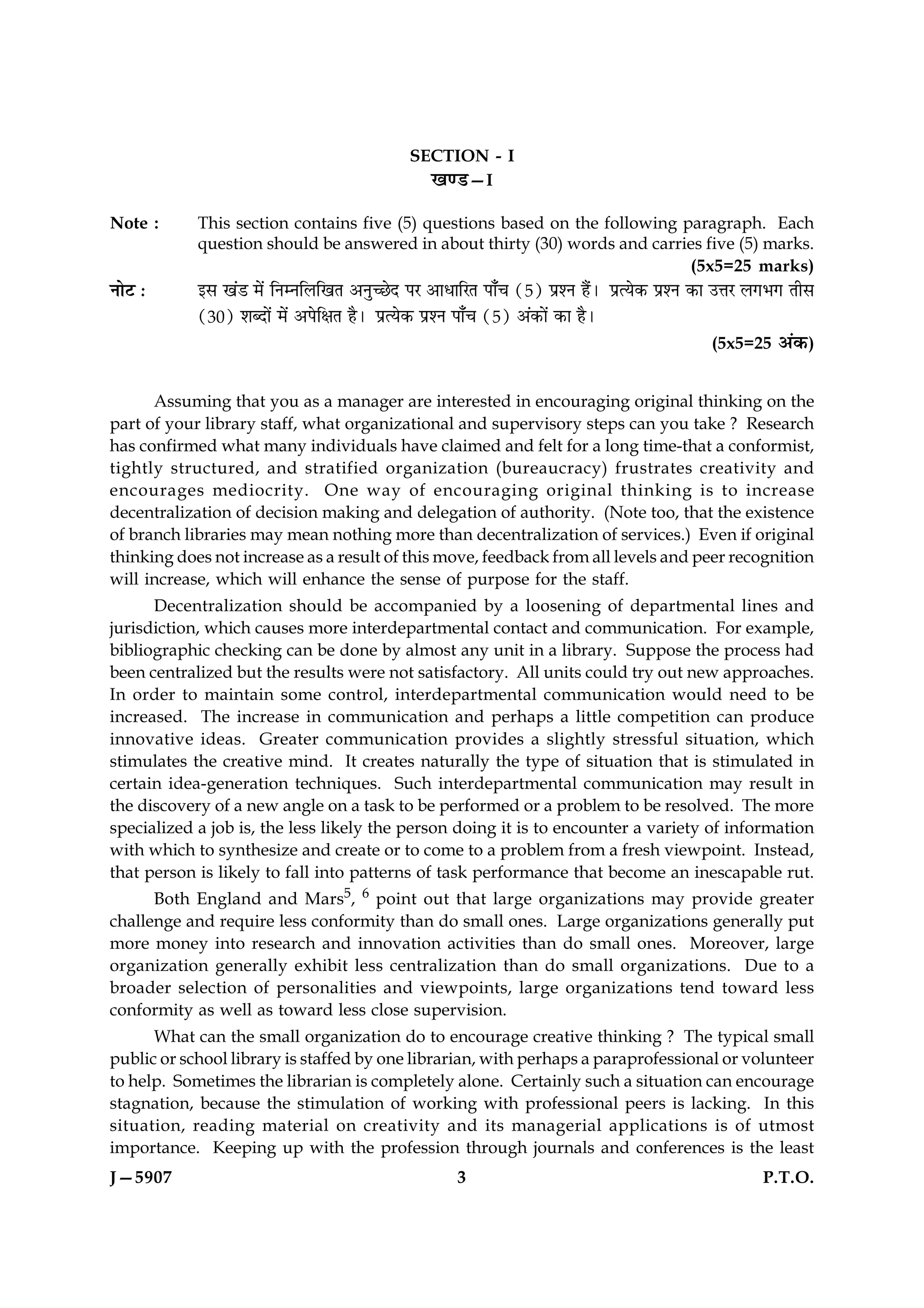 SECTION - I
                                                 ¹‡ÇU—I

Note :      This section contains five (5) questions based on the following paragraph. Each
            question should be answered in about thirty (30) words and carries five (5) marks.
                                                                                     (5x5=25 marks)
ÙæðÅ Ñ      §â ¹´Ç ×ð´ çÙÙçÜç¹Ì ¥Ùé‘ÀðÎ ÂÚ ¥æÏæçÚÌ Âæ¡¿ (5) ÂýàÙ ãñ´Ð ÂýˆØð·¤ ÂýàÙ ·¤æ ©žæÚ Ü»Ö» Ìèâ
            (30) àæŽÎæð´ ×ð´ ¥ÂðçÿæÌ ãñÐ ÂýˆØð·¤ ÂýàÙ Âæ¡¿ (5) ¥´·¤æð´ ·¤æ ãñÐ
                                                                                      (5x5=25 ¥´·¤)


      Assuming that you as a manager are interested in encouraging original thinking on the
part of your library staff, what organizational and supervisory steps can you take ? Research
has confirmed what many individuals have claimed and felt for a long time-that a conformist,
tightly structured, and stratified organization (bureaucracy) frustrates creativity and
encourages mediocrity. One way of encouraging original thinking is to increase
decentralization of decision making and delegation of authority. (Note too, that the existence
of branch libraries may mean nothing more than decentralization of services.) Even if original
thinking does not increase as a result of this move, feedback from all levels and peer recognition
will increase, which will enhance the sense of purpose for the staff.
      Decentralization should be accompanied by a loosening of departmental lines and
jurisdiction, which causes more interdepartmental contact and communication. For example,
bibliographic checking can be done by almost any unit in a library. Suppose the process had
been centralized but the results were not satisfactory. All units could try out new approaches.
In order to maintain some control, interdepartmental communication would need to be
increased. The increase in communication and perhaps a little competition can produce
innovative ideas. Greater communication provides a slightly stressful situation, which
stimulates the creative mind. It creates naturally the type of situation that is stimulated in
certain idea-generation techniques. Such interdepartmental communication may result in
the discovery of a new angle on a task to be performed or a problem to be resolved. The more
specialized a job is, the less likely the person doing it is to encounter a variety of information
with which to synthesize and create or to come to a problem from a fresh viewpoint. Instead,
that person is likely to fall into patterns of task performance that become an inescapable rut.
      Both England and Mars5, 6 point out that large organizations may provide greater
challenge and require less conformity than do small ones. Large organizations generally put
more money into research and innovation activities than do small ones. Moreover, large
organization generally exhibit less centralization than do small organizations. Due to a
broader selection of personalities and viewpoints, large organizations tend toward less
conformity as well as toward less close supervision.
      What can the small organization do to encourage creative thinking ? The typical small
public or school library is staffed by one librarian, with perhaps a paraprofessional or volunteer
to help. Sometimes the librarian is completely alone. Certainly such a situation can encourage
stagnation, because the stimulation of working with professional peers is lacking. In this
situation, reading material on creativity and its managerial applications is of utmost
importance. Keeping up with the profession through journals and conferences is the least
J—5907                                                 3                                     P.T.O.
 