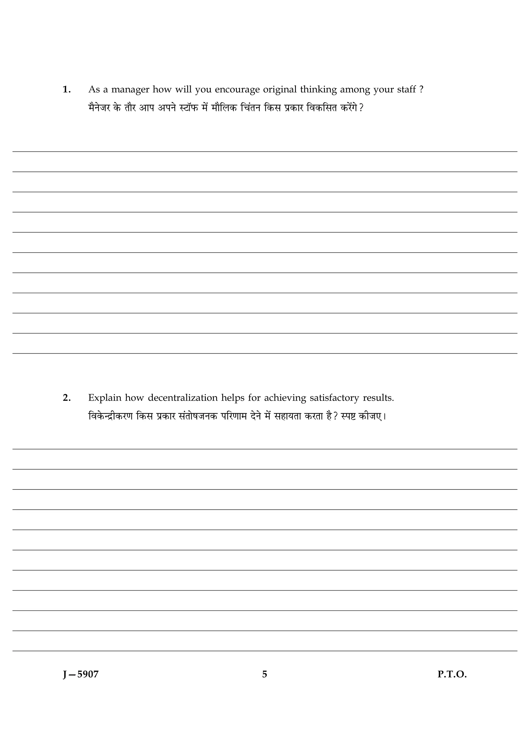 1.   As a manager how will you encourage original thinking among your staff ?
     ×ñÙðÁÚ ·ð¤ ÌæñÚ ¥æÂ ¥ÂÙð SÅæòÈ¤ ×ð´ ×æñçÜ·¤ ç¿´ÌÙ ç·¤â Âý·¤æÚ çß·¤çâÌ ·¤Úð´»ð?




2.   Explain how decentralization helps for achieving satisfactory results.
     çß·ð¤‹Îýè·¤Ú‡æ ç·¤â Âý·¤æÚ â´ÌæðáÁÙ·¤ ÂçÚ‡ææ× ÎðÙð ×ð´ âãæØÌæ ·¤ÚÌæ ãñ? SÂC ·¤èÁ°Ð




J—5907                                                5                                   P.T.O.
 