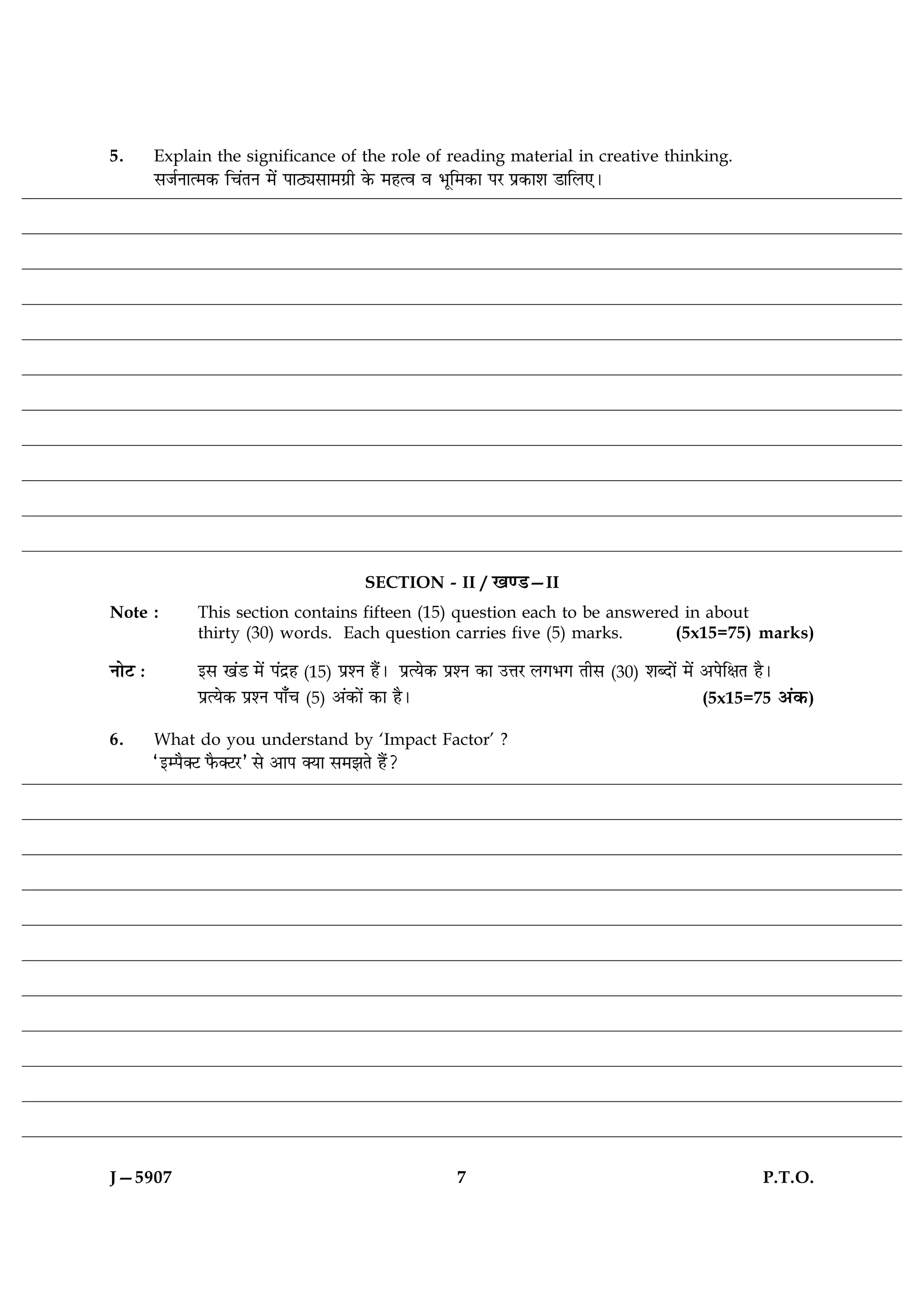 5.       Explain the significance of the role of reading material in creative thinking.
         âÁüÙæˆ×·¤ ç¿´ÌÙ ×ð´ ÂæÆKâæ×»ýè ·ð¤ ×ãˆß ß Öêç×·¤æ ÂÚ Âý·¤æàæ ÇæçÜ°Ð




                                            SECTION - II / ¹‡ÇU—II
Note :         This section contains fifteen (15) question each to be answered in about
               thirty (30) words. Each question carries five (5) marks.       (5x15=75) marks)

ÙæðÅ Ñ         §â ¹´Ç ×ð´ Â´Îýã (15) ÂýàÙ ãñ´Ð ÂýˆØð·¤ ÂýàÙ ·¤æ ©žæÚ Ü»Ö» Ìèâ (30) àæŽÎæð´ ×ð´ ¥ÂðçÿæÌ ãñÐ
               ÂýˆØð·¤ ÂýàÙ Âæ¡¿ (5) ¥´·¤æð´ ·¤æ ãñÐ                                           (5x15=75 ¥´·¤)

6.       What do you understand by ‘Impact Factor’ ?
         Ò§Âñ€Å Èñ¤€ÅÚÓ âð ¥æÂ €Øæ â×ÛæÌð ãñ´?




J—5907                                                  7                                               P.T.O.
 