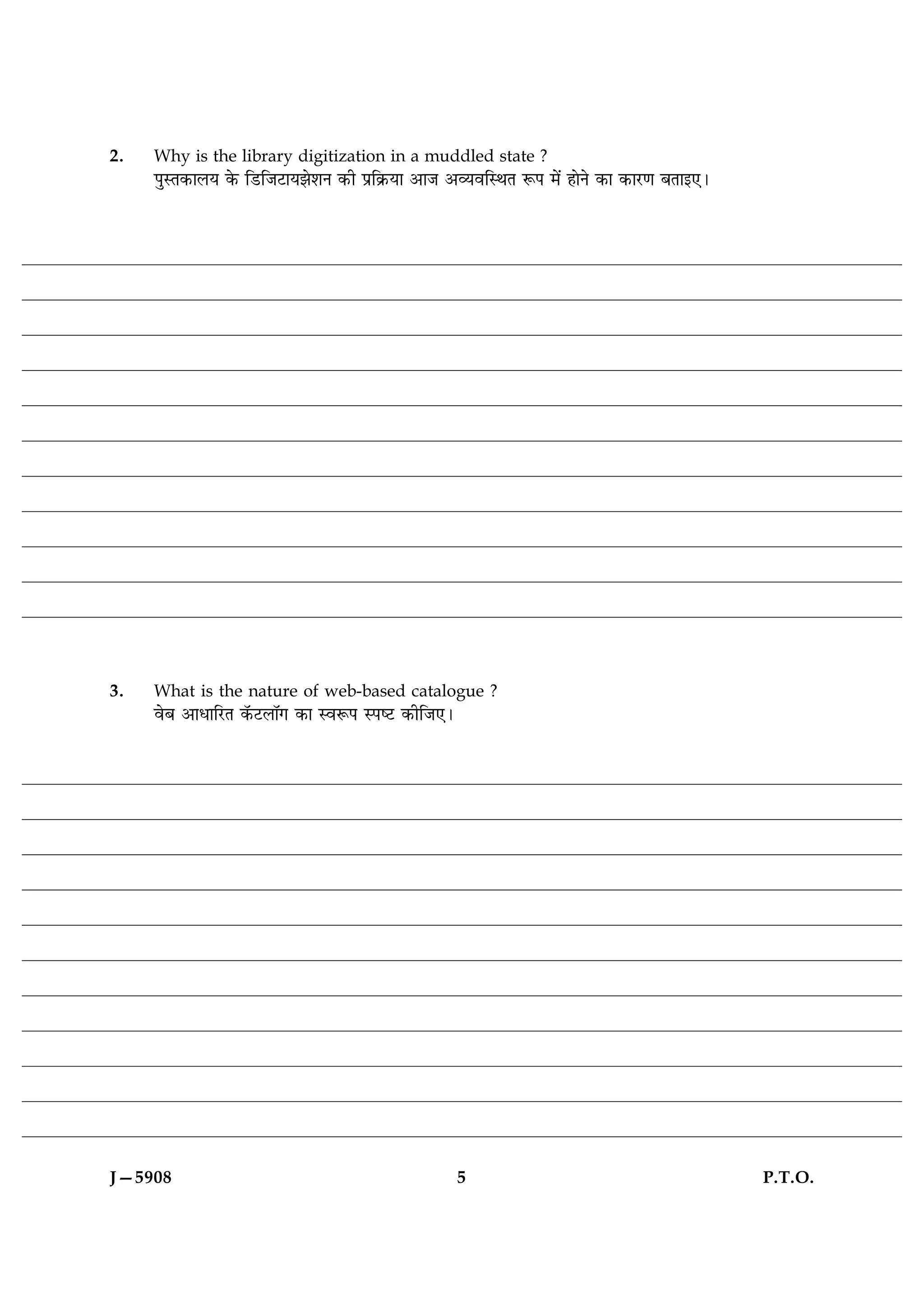 2.   Why is the library digitization in a muddled state ?
     ÂéSÌ·¤æÜØ ·ð¤ çÇUçÁÅUæØÛæðàæÙ ·¤è Âýç·ý¤Øæ ¥æÁ ¥ÃØßçSÍÌ M¤Â ×ð´ ãæðÙð ·¤æ ·¤æÚU‡æ ÕÌæ§°Ð




3.   What is the nature of web-based catalogue ?
     ßðÕ ¥æÏæçÚUÌ ·ò¤ÅUÜæò» ·¤æ SßM¤Â SÂcÅU ·¤èçÁ°Ð




J—5908                                                5                                         P.T.O.
 