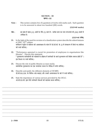 SECTION - III
                                                     ¹‡ÇU—III

Note :          This section contains five (5) questions of twelve (12) marks each. Each question
                is to be answered in about two hundred (200) words.
                                                                                 (12x5=60 marks)

ÙæðÅ Ñ          §â ¹´Ç ×ð´ ÕæÚã (12) ¥´·¤æð´ ·ð¤ Âæ¡¿ (5) ÂýàÙ ãñÐ ÂýˆØð·¤ ÂýàÙ ·¤æ ©žæÚ Ü»Ö»Îæð âæñ (200) àæŽÎæð´ ×ð´
                ¥ÂðçÿæÌ ãñÐ
                                                                                                       (12x5=60 ¥´·¤)
21.      In the light of the need for revision of a classification system describe the salient features
         of DDC, 22nd edition.
         ß»èü·¤ÚU‡æ ÂhçÌ âð â´àææðÏÙ ·¤è ¥æßàØ·¤Ìæ ·ð¤ â´ÎÖü ×ð´ ÇUè.ÇUè.âè. ·ð¤ 22 ßð´ â´S·¤æÚU‡æ ×ð´ ç·¤Øð »° â´àææðÏÙ
         ·¤è ¿¿æü ·¤èçÁ°Ð


22.      “Performance appraisal is crucial for promotion of employees in organisations like
         libraries”. Discuss this statement.
         ÒÒÂéSÌ·¤æÜØ ·¤×ü¿æçÚUØæð´ ·¤è ÂÎæðóæÌè ·ð¤ Âýç·ý¤Øæ ×ð´ ·¤×ü¿æÚUè ·ð¤ ·¤æØü ×êËØ×æÂÙ ·¤è çßàæðá ÁM¤ÚUÌ ãæðÌè ãñÓÓÐ
         §â çßÏæÙ ÂÚU ¿¿æü ·¤èçÁ°Ð

23.      Discuss the role of public libraries as mass media.
         âæßüÁçÙ·¤ ÂéSÌ·¤æÜØ ·¤æ °·¤ ÁÙâ´¿æÚU âæÏÙ ·ð¤ ÂçÚÂýðÿæ ×ð´ ß‡æüÙ ·¤èçÁ°Ð


24.      Describe and justify the different elements of DCMES.
         ÇUè.âè.°×.§.°â. ·ð¤ çßçßÏ ¥´àæ ÕÌæ§° ¥æñÚU ©Ù·¤è ¥æßàØ·¤Ìæ ·ð¤ ÕæÚðU ×ð´ ¿¿æü ·¤èçÁ°Ð

25.      State the importance of various services provided by the OCLC.
         ¥æð.âè.°Ü.âè. mæÚUæ çÎØð ÁæÙðßæÜð âðßæ¥æð´ ·¤è ×ãˆßÌæ ·¤ÍÙ ·¤èçÁ°Ð




J—5908                                                      15                                                    P.T.O.
 