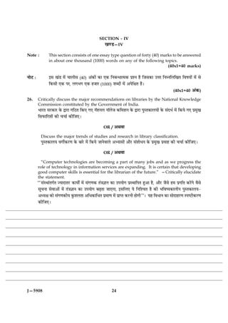 SECTION - IV
                                                     ¹‡Ç—IV

Note :          This section consists of one essay type question of forty (40) marks to be answered
                in about one thousand (1000) words on any of the following topics.
                                                                                  (40x1=40 marks)

ÙæðÅ Ñ          §â ¹´Ç ×ð´ ¿æÜèâ (40) ¥´·¤æð´ ·¤æ °·¤ çÙÕ‹Ïæˆ×·¤ ÂýàÙ ãñ çÁâ·¤æ ©žæÚ çÙÙçÜç¹Ì çßáØæð´ ×ð´ âð
                ç·¤âè °·¤ ÂÚ, Ü»Ö» °·¤ ãÁæÚ (1000) àæŽÎæð´ ×ð´ ¥ÂðçÿæÌ ãñÐ
                                                                                                       (40x1=40 ¥´·¤)

26.      Critically discuss the major recommendations on libraries by the National Knowledge
         Commission constituted by the Government of India.
         ÖæÚUÌ âÚU·¤æÚU ·ð¤ mæÚUæ »çÆUÌ ç·¤° »° ÙòàæÙÜ ÙæòÜðÁ ·¤ç×àæÙ ·ð¤ mæÚUæ ÂéSÌ·¤æÜØæð´ ·ð¤ â´ÎÖü ×ð´ ç·¤Øð »° Âý×é¹
         çâÈ¤æçÚUàææð´ ·¤è ¿¿æü ·¤èçÁ°Ð

                                                      OR / ¥Íßæ

           Discuss the major trends of studies and research in library classification.
           ÂéSÌ·¤æÜØ ß»èü·¤ÚU‡æ ·ð¤ ÕæÚðU ×ð´ ç·¤Øð ÁæÙðßæÜð ¥Øæâæð´ ¥æñÚU â´àææðÏÙ ·ð¤ Âý×é¹ Âýßæã ·¤è ¿¿æü ·¤èçÁ°Ð

                                                      OR / ¥Íßæ

           “Computer technologies are becoming a part of many jobs and as we progress the
         role of technology in information services are expanding. It is certain that developing
         good computer skills is essential for the librarian of the future.” —Critically elucidate
         the statement.
         ÒÒâ´SÍæ´Ì»üÌ ’ØæÎæÌÚUU ·¤æØæðZ ×ð´ â´»‡æ·¤ Ì´˜æ™ææÙ ·¤æ ©ÂØæð» ÂýSÍæçÂÌ ãé¥æ ãñ, ¥æñÚU Áñâð ã× Âý»çÌ ·¤Úð´U»ð ßñâð
         âê¿Ùæ âðßæ¥æð´ ×ð´ Ì´˜æ™ææÙ ·¤æ ©ÂØæð» ÕÉ¸Ìæ Áæ°»æ, §âçÜ° Øð çÙçà¿Ì ãñ ·¤è ÖçßcØ·¤æÜèÙ ÂéSÌ·¤æÜØ-
         ¥ŠØÿæ ·¤æð â´»‡æ·¤èØ ·é¤àæÜÌæ ¥çÏ·¤æçÏÌ Âý×æ‡æ ×ð´ ÂýæŒÌ ·¤ÚUÙè ãæð»èÓÓÐ Øã çßÏæÙ ·¤æ âæðÎæãÚU‡æ SÂcÅUè·¤ÚU‡æ
         ·¤èçÁ°Ð




J—5908                                                      24
 