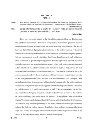 SECTION - I
                                                    ¹‡ÇU—I

Note :         This section contains five (5) questions based on the following paragraph. Each
               question should be answered in about thirty (30) words and carries five (5) marks.
                                                                                        (5x5=25 marks)
ÙæðÅ Ñ         §â ¹´Ç ×ð´ çÙÙçÜç¹Ì ¥Ùé‘ÀðÎ ÂÚ ¥æÏæçÚÌ Âæ¡¿ (5) ÂýàÙ ãñ´Ð ÂýˆØð·¤ ÂýàÙ ·¤æ ©žæÚ Ü»Ö» Ìèâ
               (30) àæŽÎæð´ ×ð´ ¥ÂðçÿæÌ ãñÐ ÂýˆØð·¤ ÂýàÙ Âæ¡¿ (5) ¥´·¤æð´ ·¤æ ãñÐ
                                                                                         (5x5=25 ¥´·¤)

               There have been two periods in the Age of Computers in libraries. The first was

         that of library automation —the use of computers to make library processes such as

         circulation, cataloguing, serials control, and online searching more efficient. The second

         has been that of library digitization, in which some of the content accessed by means of

         libraries is found in digitized form and is stored and made accessible in computer systems.

         Library automation is so well established that the card catalogue and such artifacts as

         the Kardex seem as quaint as spinning jennies. Library digitization, by contrast, is in a

         muddled state and has an unpredictable future. It has built on the very considerable

         achievements of the library automation movement but has not carried on that

         movement’s commitment to the computer as a tool. One notable example of this is the

         present generation of web-based catalogues, which are in many ways inferior not only

         to the first generation of OPACs but also to a well-maintained card catalogue. The

         central question that librarians must address (and which pervades the wider society as

         well as our own profession) is what happens when technology ceases to be a means to

         an end (library service) and becomes an end in itself ? No serious person believes that,

         at a certain level of inquiry, resources available on the Web are superior to the contents

         of a well-run library, but many act as if it were so. By the phrase “a certain level of

         inquiry” I mean research that goes beyond the mere gathering of data and information.

         At that level, only a minute percentage of the world’s recorded knowledge is available

         only on the Web, but college students don’t believe this, and their consequent behavior

         is (at least tacitly) encouraged, when instead they should be taught the realities of the

         world of recorded knowledge, research, and serious inquiry.

J—5908                                                    3                                     P.T.O.
 