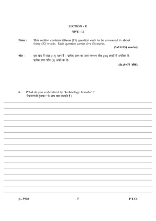 SECTION - II
                                                           ¹‡ÇU—II

Note :          This section contains fifteen (15) question each to be answered in about
                thirty (30) words. Each question carries five (5) marks.
                                                                             (5x15=75) marks)


ÙæðÅ Ñ          §â ¹´Ç ×ð´ Â´Îýã (15) ÂýàÙ ãñ´Ð ÂýˆØð·¤ ÂýàÙ ·¤æ ©žæÚ Ü»Ö» Ìèâ (30) àæŽÎæð´ ×ð´ ¥ÂðçÿæÌ ãñÐ
                ÂýˆØð·¤ ÂýàÙ Âæ¡¿ (5) ¥´·¤æð´ ·¤æ ãñÐ
                                                                                                (5x15=75 ¥´·¤)




6.       What do you understand by ‘Technology Transfer’ ?
         ÒÅUð€ÙæòÜæòÁè ÅþòU‹SÈ¤ÚUÓ âð ¥æÂ €Øæ â×ÛæÌð ãñ?




J—5908                                                        7                                          P.T.O.
 