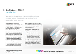 AndroidTM
App Performance Report
by AVG Technologies Q1 2015
11<< Contents
Key Findings - Q1 2015
Introduction
New versions of the Android™ operating system introduce
additional features that are specifically optimized for the
latest devices. But at what cost?
While new Android versions can
dramatically improve the experience for
those who own the latest smartphone
or tablet, the same is not true for older
devices, whose users may see the
battery life and speed suffer.
It’s also the case that the more apps you
install, the slower your phone or tablet
will get. This is not just about the space
those apps take up being on your device,
but also the fact that a lot of apps, such
as Spotify, Skype or WhatsApp, tend
to be active even when not used and run
quietly in the background.
In this section, we will take a closer look
at the full list of apps which ranked in
the top ten for impact on battery life,
device storage and data plan – as well as
those with the overall highest ranking for
performance when combining all three of
these measurements.
The key findings are separated into
two parts:
• 	 All apps excluding games
•	 Games only, which we felt were
	 significant enough to merit a
	 separate category of their own
On page 28, we will look at possible ways
to improve the battery drain, performance
draw and data usage through various
steps both inside the Android OS as well
as in specific apps.
B
 