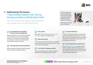 AndroidTM
App Performance Report
by AVG Technologies Q1 2015
29<< Contents
Addressing the Issues
7 Ways to Boost Battery Life, Free Up
Storage and Reduce Mobile Data Traffic
Here are 7 easy steps to help you boost battery life,
stop storage eaters and save mobile traffic.
D
	 Limit notifications to save battery
	 life, performance and mobile data:
Phone notifications are one of the most useful
mobile inventions, giving users information
they need to know about new appointments
or messages at a glance. But not all of them
are useful and they can consume resources.
	
	 Limit apps battery & performance drain:
Reduce background features, refresh intervals,
location usage or in-app notifications.
	
	 Free up space:
Apps collect clutter over time. Use AVG Cleaner
for Android to get rid of temporary files.
	 Reduce data traffic:
Turn off background data transfers or any offline
reading features within your app if you don’t want
it to consume mobile traffic.
	 Turn off Wi-Fi, Bluetooth and GPS:
To save more battery life, turn off all the hardware
features you don’t need at any given moment.
	
	 Turn down brightness:
If you’re not in bright sunlight, we recommend
turning the brightness levels down to 50-70%.
Why? On many of today’s big phones and tablets,
the display is responsible for up to 80% of the
entire power consumption.
	 Get rid of performance-sapping apps:
Our AVG Cleaner for Android analyzes the top
battery, storage, and traffic hogging apps on
your device. If you don’t need one of these apps,
you can easily uninstall it and look for more resource-
friendly alternatives.
We’ve put together a
comprehensive guide
for all consumers and
businesses looking to
address the issues
outlined in this report.
Click here to download
the full PDF guide.
 