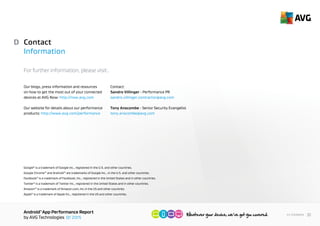 AndroidTM
App Performance Report
by AVG Technologies Q1 2015
30<< Contents
Contact Information
For further information, please visit:.
D
Our blogs, press information and resources
on how to get the most out of your connected
devices at AVG Now: http://now.avg.com
Our website for details about our performance
products: http://www.avg.com/performance
Contact:
Tony Anscombe - Senior Security Evangelist
tony.anscombe@avg.com
Sandro Villinger - Performance PR
sandro.villinger.contractor@avg.com
Google®
is a trademark of Google Inc., registered in the United States and other countries.
Google Chrome™ and Android™ are trademarks of Google Inc., registered in the United States and other countries.
Facebook®
is a trademark of Facebook, Inc., registered in the United States and in other countries.
Twitter®
is a trademark of Twitter Inc., registered in the United States and in other countries.
Amazon™ is a trademark of Amazon.com, Inc registered in the United States and other countries.
Apple®
is a trademark of Apple Inc., registered in the United States and other countries.
 