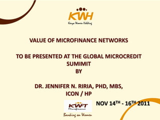VALUE OF MICROFINANCE NETWORKS

TO BE PRESENTED AT THE GLOBAL MICROCREDIT
                 SUMIMIT
                    BY

      DR. JENNIFER N. RIRIA, PHD, MBS,
                 ICON / HP
                            NOV 14TH - 16TH 2011
 