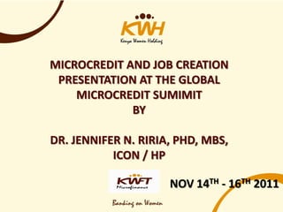 MICROCREDIT AND JOB CREATION
 PRESENTATION AT THE GLOBAL
    MICROCREDIT SUMIMIT
             BY

DR. JENNIFER N. RIRIA, PHD, MBS,
           ICON / HP

                     NOV 14TH - 16TH 2011
 