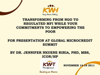 TRANSFORMING FROM NGO TO
      REGULATED MFI WHILE YOUR
   COMMITMENTS TO EMPOWERING THE
               POOR

FOR PRESENTATION AT GLOBAL MICROCREDIT
               SUMMIT

 BY DR. JENNIFER NKUENE RIRIA, PHD, MBS,
                ICON/HP

                           NOVEMBER 14-16 2011
 