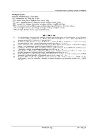 Intelligent street lighting system using gsm
www.ijesi.org 69 | P a g e
Intelligent system
Expected power saving in various ways.
- 0% consumption say from 7am to 7pm.
-97% saving at the time of dusk say from 7pm to 8pm.
-7% energy saving because of voltage correction say from 8pm to 11pm .
-55% consumption because of dimming technique used say from 11pm to 1am.
-34% consumption because of dimming as well as staggering technique say from 1am to 2am.
- 55% consumption because of dimming technique used say from 2am to 6am.
- 96% saving at the time of dusk say from 6am to 7am .
REFERENCES
[1]. Reza Mohamaddoust , Abolfazl Toroghi Haghighat, Mohamad Javad Motahari Sharif and Niccolo Capanni, “A Novel Design of
an Automatic Lighting Control System for a Wireless Sensor Network with Increased Sensor Lifetime and Reduced Sensor
Numbers”, Sensors (2011) ,Volume No.- 11(9), pp. 8933-8952.
[2]. De Dominicis, C.M.; Flammini, A.; Sisinni, E.; Fasanotti, L.; Floreani, F.; “On the development of a wireless self localizing
streetlight monitoring system “, Sensors Applications Symposium IEEE, pp. 233 - 238 ,2011.
[3]. Gustavo W. Denardin, Carlos H. Barriquello, Alexandre Campos, Rafael A. Pinto, “Control Network for Modern Street Lighting
Systems”, IEEE symposium on Industrial Electronics (ISIE), (2011), pp. 1282 – 1289.
[4]. Jing Chunguo, Wang Yan Sun, Wenyi Song, “Design of Street Light Pole Controller Based on WSN”, The Tenth International
Conference on Electronic Measurement & Instruments, ICEMI (2011), pp. 147 – 150.
[5]. Shentu, Xudan; Li, Wenjun; Sun, Lingling; Gong, Siliang, “A new streetlight monitoring system based on wireless sensor
networks”, International Conference on Information Science and Engineering, pp. 6394 – 6397,
[6]. Wu Yue; Shi Changhong; Zhang Xianghong; Yang Wei; “Design of new intelligent street light control system “,, 8th IEEE
international Conferences on Control and Automation (ICCA), ( 2010) , Page(s): 1423 – 1427.
[7]. Hengyu Wu; Minli Tang; Guo Huang, “Design of multifunctional street light control system based on AT89S52 single-chip
microcomputer”, , IEEE 2nd International Conferences on Industrial Mechatronics and Automation (ICIMA), (2010 ), Page(s):
134 – 137
 