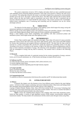 Intelligent street lighting system using gsm
www.ijesi.org 61 | P a g e
The system compromises of server, GUI to display and nodes which are micro controlled processed
with embedded sensors measuring different parameters. Each node in the network is linked to the main server
via a protocol. The analog data sensed by the sensor is converted in digital form, processed by microcontroller
and then sent to the server. The master controls all the slaves .The other nodes sends the data to master and the
master collects the data and further sends to concentrator and server where the data is monitored and on
necessary alterations process it to switch On/Off the nodes devices. This scenario increases life of streetlights,
reduces power consumption, ease of monitoring and controlling and less installation cost are the various
advantages achieved.
II. OBJECTIVES
The objective for this project is to design a smart lighting system which targets the energy saving and
autonomous operation on economical affordable for the streets.
Build an energy saving smart lighting system with integrated sensors and controllers. Design a smart lighting
system with modular approach design, which makes the system scalability and expandability.
Design a smart lighting system which compatibility and scalability with other commercial product and
automation system, which might include more than lighting systems.
III. METHODOLOGY
Firstly, Chips would be made to be installed on the lights. These chips will consist of a micro-controller
along with various sensors like CO2 sensor, fog sensor, light intensity sensor, noise sensor and GSM modules
for wireless data transmission and reception between concentrator and PC. The data from the chips would be
received on a remote concentrator (PC) and the PC would also transmit the controlling action to the chip.
According to the survey of variation in the intensity of light in the field area, efficient programming would be
done to ensure minimum consumption of energy. The emissions in the atmospheres would be detected along
with the consumption of energy and any theft of electricity. The research work is divided in the following
Phases:
3.1 Research
To do a complete field study of a particular location for the existing consumption of energy, emission
levels, cost of set up & maintenance, etc. of that location and design an energy efficient system.
3.2 Software (on PC)
To collect the data (current, power consumption, theft, carbon emissions, etc.).
To monitor lighting control status.
To command the controllers depending upon the light intensity required.
3.3 Lamp Controller
Power on/off/dim the lamp.
Monitor the status of the lamp.
To collect the data from various sensors.
3.4 Communication Link
To establish an effective communication link between the controller and PC for bidirectional data transfer
IV. LITERATURE REVIEW
4.1 History
In general, this chapter cover the literature review from different sources related to the smart lighting
system – invention of other’s project, technology and current industrial product. Observation and findings about
their advantages and recommendation from the studies discuss in this chapter too.
A group of student (Prakash, Shankar, Guha, Alam, 2010) from institute Sir M. Visvesvaraya Technology had
invented smart street lamp monitoring system using Xbee wireless module. Their aim is to monitor the health of
street lamps and forward monitored result to the control station.
Figure 1 shows the simplified block diagram of the complete smart street lamp monitoring system.
Inside the lamp module, it consists of light dependent resistors (LDR) module, microcontroller module and
transmission module. The lamp module will communicate with the control centre through wireless using Xbee.
 