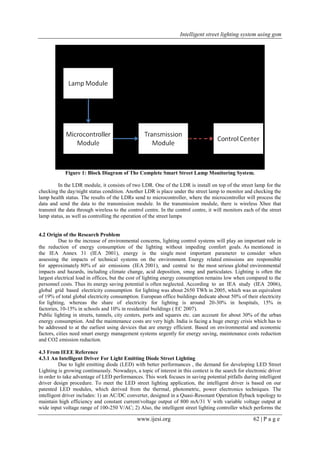 Intelligent street lighting system using gsm
www.ijesi.org 62 | P a g e
Figure 1: Block Diagram of The Complete Smart Street Lamp Monitoring System.
In the LDR module, it consists of two LDR. One of the LDR is install on top of the street lamp for the
checking the day/night status condition. Another LDR is place under the street lamp to monitor and checking the
lamp health status. The results of the LDRs send to microcontroller, where the microcontroller will process the
data and send the data to the transmission module. In the transmission module, there is wireless Xbee that
transmit the data through wireless to the control centre. In the control centre, it will monitors each of the street
lamp status, as well as controlling the operation of the street lamps
4.2 Origin of the Research Problem
Due to the increase of environmental concerns, lighting control systems will play an important role in
the reduction of energy consumption of the lighting without impeding comfort goals. As mentioned in
the IEA Annex 31 (IEA 2001), energy is the single most important parameter to consider when
assessing the impacts of technical systems on the environment. Energy related emissions are responsible
for approximately 80% of air emissions (IEA 2001), and central to the most serious global environmental
impacts and hazards, including climate change, acid deposition, smog and particulates. Lighting is often the
largest electrical load in offices, but the cost of lighting energy consumption remains low when compared to the
personnel costs. Thus its energy saving potential is often neglected. According to an IEA study (IEA 2006),
global grid based electricity consumption for lighting was about 2650 TWh in 2005, which was an equivalent
of 19% of total global electricity consumption. European office buildings dedicate about 50% of their electricity
for lighting, whereas the share of electricity for lighting is around 20-30% in hospitals, 15% in
factories, 10-15% in schools and 10% in residential buildings ( EC 2007).
Public lighting in streets, tunnels, city centers, ports and squares etc. can account for about 30% of the urban
energy consumption. And the maintenance costs are very high. India is facing a huge energy crisis which has to
be addressed to at the earliest using devices that are energy efficient. Based on environmental and economic
factors, cities need smart energy management systems urgently for energy saving, maintenance costs reduction
and CO2 emission reduction.
4.3 From IEEE Reference
4.3.1 An Intelligent Driver For Light Emitting Diode Street Lighting
Due to light emitting diode (LED) with better performances , the demand for developing LED Street
Lighting is growing continuously. Nowadays, a topic of interest in this context is the search for electronic driver
in order to take advantage of LED performances. This work focuses in saving potential pitfalls during intelligent
driver design procedure. To meet the LED street lighting application, the intelligent driver is based on our
patented LED modules, which derived from the thermal, photometric, power electronics techniques. The
intelligent driver includes: 1) an AC/DC converter, designed in a Quasi-Resonant Operation flyback topology to
maintain high efficiency and constant current/voltage output of 800 mA/31 V with variable voltage output at
wide input voltage range of 100-250 V/AC; 2) Also, the intelligent street lighting controller which performs the
 