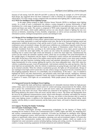 Intelligent street lighting system using gsm
www.ijesi.org 63 | P a g e
function of soft startup, Full ON, Hall ON and OFF is achieved. By setting an example of a 50 W LED pole
head design, the suggested driver has been conducted in order to illustrate the complete process and results,
which shows 72% more energy savings compared with conventional street lighting after 3 month running.
4.3.2 WSN For Intelligent Street Lighting System
In the paper authors propose to apply Wireless Sensor Network (WSN) to intelligent street lighting
system. As a result of such a combination one obtains a system designed to increase functionality of light
installations for a wide range of applications and introduce a platform for new additional services, which meets
current and future user needs. The system is composed of WSN nodes integrated with light sources based on
high power LED diodes, which enable additional services not only directly related to lighting but also new
services as telemetry, monitoring of noise, humidity, temperature, as well as services associated with the road
information systems, intelligent transportation systems and intelligent roads
4.3.3 Design Of New Intelligent Street Light Control System
In China, the methods of time-control, optical-control and time-optical-control are in common used to
control street lamp, particularly in small and medium-sized cities. But due to the backward lighting control and
administrative method, the precision is bad, and the result of work is also poor. Through many kinds of sensor
combination sense environment's change, the multi-sensor exhibition can combinatory logically control the new
intelligent street light controller system. And based on the degree of illumination control fixed time, in the
automatic foundation fixed time, according to the multi-sensing exhibition survey data's special combination
change, to control the street light nimbly; the system can also realize the automatic timing control, by pre-
installing time to control street light switch and ultimately to control the street light time. Simultaneously the
system can also realize the automatic sunshine control, which may act according to the actual determination of
the sunlight degree of illumination and the degree of illumination control criterion and automatically control
street light. On the basis of the merits of the regular control and the optical control, a new street smart controller
is designed, with dual functions including timing control and automatic photoelectric control. It allows street
lamps automatically lit in the evening, lighting the road for a few hours (adjustable time). After 0:00, when few
vehicles or pedestrians go past, it turn off automatically. And terminal controller has wake-up function. After the
street light turn out automatically, when the vehicles or pedestrians are going through, street light will be waken
up by terminal controller. When the vehicles or pedestrians go past, the lights are off automatically. Design of
new intelligent street light control system does not only achieve energy-saving power but also extend the service
life of lighting equipment. Moreover, it is controllable, ease of maintenance. At the same t- - ime, it is helpful to
highlight the festive and other characteristics, and ultimately make street light network, intelligence, humanity
and art. An optimal configuration is reported. Finally, the results of experiment are obtained that: when a motor
is closed to 15 meters, LED lights are on automatically. While people passed, the distance is proximity 10
meters
4.3.4 Integrated System for Intelligent Street Lighting
This reports the study and hardware implementation of a dimmable electronic ballast for high pressure
sodium lamps, and a microprocessor-based system for control and energy measurement for this ballast, which
uses a power line communications system to send and receive status and commands from another ballasts
plugged in the same mains sub circuit. These ballasts are connected in the topology of a logic network, one of
them being defined as the master of the sub circuit, and the others as slaves. The master unit distinguishes from
the slaves by the additional communications system, which works through a cell phone, and enables the wireless
connection to a PC-based central supervisory system. This way, any locale or town becomes able to control its
entire main lighting system, in addition to the obtainment of more accurate data about energy billing, which
together with the ability to control luminosity and the better power factor, will result in financial and energetic
economy
4.4 Company Working On Similar Technology
4.4.1 IoTcomm Technologies, China
IoTcomm Technologies develops communication technologies for the Internet of Things (IoT),
including but not limited to Power Line Communication (PLC), GPRS, Zigbee and WIFI. By integrating PLC
and wireless communication technologies seamlessly, IoTcomm has developed an intelligent street lighting
control and management system, which provides its customers with the least expensive and the most reliable
solution to significantly reduce power consumption, operating costs and environmental impacts. IoTcomm also
offers power line communication modules and wireless communication modules, which are readily to be
integrated into smart automation systems including lighting, heating and cooling, security, fire detection, access
control, or energy monitoring equipments for both commercial and residential buildings.
 