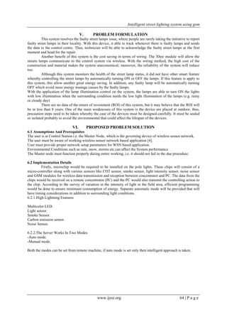 Intelligent street lighting system using gsm
www.ijesi.org 64 | P a g e
V. PROBLEM FORMULATION
This system resolves the faulty street lamps issue, where people are rarely taking the initiative to report
faulty street lamps in their locality. With this device, it able to track whenever there is faulty lamps and sends
the data to the control centre. Thus, technician will be able to acknowledge the faulty street lamps at the first
moment and head for the repair.
Another benefit of this system is the cost saving in terms of wiring. The Xbee module will allow the
streets lamps communicate to the control system via wireless. With the wiring method, the high cost of the
construction and material makes the system uneconomical; moreover, the reliability of the system will reduce
too.
Although this system monitors the health of the street lamp status, it did not have other smart feature
whereby controlling the street lamps by automatically turning ON or OFF the lamps. If this feature is apply to
this system, this allow another great energy saving. In addition, any faulty lamp will be automatically turning
OFF which avoid more energy wastage causes by the faulty lamps.
With the application of the lamp illumination control on the system, the lamps are able to turn ON the lights
with low illumination when the surrounding condition needs the low light illumination of the lamps (e.g. rainy
or cloudy day).
There are no data of the return of investment (ROI) of this system, but it may believe that the ROI will
be in less than 8 years. One of the main weaknesses of this system is the device are placed at outdoor, thus,
precaution steps need to be taken whereby the case of the devices must be designed carefully. It must be sealed
or isolated probably to avoid the environmental that could affect the lifespan of the devices.
VI. PROPOSED PROBLEM SOLUTION
6.1 Assumptions And Prerequisites
The user is at Control Station i.e. the Master Node, which is the governing device of wireless sensor network.
The user must be aware of working wireless sensor network based application [4].
User must provide proper network setup parameters for WSN based application.
Environmental Conditions such as rain, snow, storms etc.can affect the System performance.
The Master node must function properly during entire working, i.e. it should not fail in the due procedure.
6.2 Implementation Details
Firstly, microchip would be required to be installed on the pole lights. These chips will consist of a
micro-controller along with various sensors like CO2 sensor, smoke sensor, light intensity sensor, noise sensor
and GSM modules for wireless data transmission and reception between concentrator and PC. The data from the
chips would be received on a remote concentrator (PC) and the PC would also transmit the controlling action to
the chip. According to the survey of variation in the intensity of light in the field area, efficient programming
would be done to ensure minimum consumption of energy. Separate automatic mode will be provided that will
have timing considerations in addition to surrounding light conditions.
6.2.1.High Lightning Features
Multicolor LED.
Light sensor.
Smoke Sensor.
Carbon emission sensor.
Noise Sensor.
6.2.2.The Server Works In Two Modes
-Auto mode.
-Manual mode.
Both the modes can be set from remote machine, if auto mode is set only then intelligent approach is taken.
 