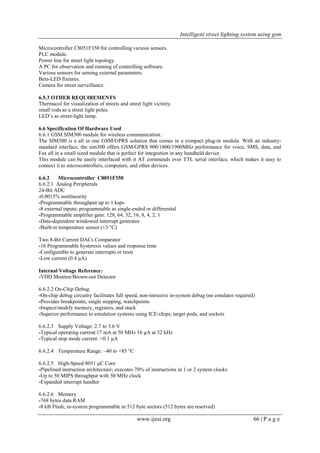 Intelligent street lighting system using gsm
www.ijesi.org 66 | P a g e
Microcontroller C8051F350 for controlling various sensors.
PLC module.
Power line for street light topology.
A PC for observation and running of controlling software.
Various sensors for sensing external parameters.
Beta-LED fixtures.
Camera for street surveillance.
6.5.3 OTHER REQUIREMENTS
Thermacol for visualization of streets and street light vicinity.
small rods as a street light poles.
LED’s as street-light lamp.
6.6 Specification Of Hardware Used
6.6.1 GSM SIM300 module for wireless communication.
The SIM300 is a all in one GSM/GPRS solution that comes in a compact plug-in module. With an industry-
standard interface, the sim300 offers GSM/GPRS 900/1800/1900MHz performance for voice, SMS, data, and
Fax all in a small sized module that is perfect for integration in any handheld device.
This module can be easily interfaced with it AT commands over TTL serial interface, which makes it easy to
connect it to microcontrollers, computers, and other devices.
6.6.2 Microcontroller C8051F350
6.6.2.1 Analog Peripherals
24-Bit ADC
-0.0015% nonlinearity
-Programmable throughput up to 1 ksps
-8 external inputs; programmable as single-ended or differential
-Programmable amplifier gain: 128, 64, 32, 16, 8, 4, 2, 1
-Data-dependent windowed interrupt generator
-Built-in temperature sensor (±3 °C)
Two 8-Bit Current DACs Comparator
-16 Programmable hysteresis values and response time
-Configurable to generate interrupts or reset
-Low current (0.4 μA)
Internal Voltage Reference:
-VDD Monitor/Brown-out Detector
6.6.2.2 On-Chip Debug
-On-chip debug circuitry facilitates full speed, non-intrusive in-system debug (no emulator required)
-Provides breakpoints, single stepping, watchpoints
-Inspect/modify memory, registers, and stack
-Superior performance to emulation systems using ICE-chips, target pods, and sockets
6.6.2.3 Supply Voltage: 2.7 to 3.6 V
-Typical operating current:17 mA at 50 MHz 16 μA at 32 kHz
-Typical stop mode current: <0.1 μA
6.6.2.4 Temperature Range: –40 to +85 °C
6.6.2.5 High-Speed 8051 μC Core
-Pipelined instruction architecture; executes 70% of instructions in 1 or 2 system clocks
-Up to 50 MIPS throughput with 50 MHz clock
-Expanded interrupt handler
6.6.2.6 Memory
-768 bytes data RAM
-8 kB Flash; in-system programmable in 512 byte sectors (512 bytes are reserved)
 