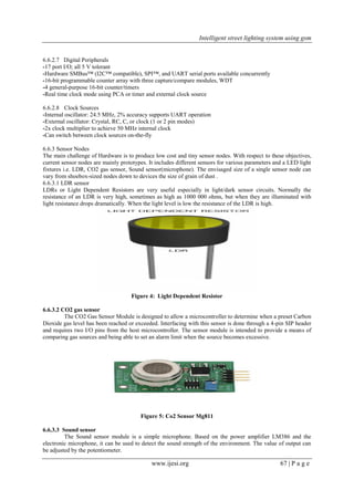 Intelligent street lighting system using gsm
www.ijesi.org 67 | P a g e
6.6.2.7 Digital Peripherals
-17 port I/O; all 5 V tolerant
-Hardware SMBus™ (I2C™ compatible), SPI™, and UART serial ports available concurrently
-16-bit programmable counter array with three capture/compare modules, WDT
-4 general-purpose 16-bit counter/timers
-Real time clock mode using PCA or timer and external clock source
6.6.2.8 Clock Sources
-Internal oscillator: 24.5 MHz, 2% accuracy supports UART operation
-External oscillator: Crystal, RC, C, or clock (1 or 2 pin modes)
-2x clock multiplier to achieve 50 MHz internal clock
-Can switch between clock sources on-the-fly
6.6.3 Sensor Nodes
The main challenge of Hardware is to produce low cost and tiny sensor nodes. With respect to these objectives,
current sensor nodes are mainly prototypes. It includes different sensors for various parameters and a LED light
fixtures i.e. LDR, CO2 gas sensor, Sound sensor(microphone). The envisaged size of a single sensor node can
vary from shoebox-sized nodes down to devices the size of grain of dust .
6.6.3.1 LDR sensor
LDRs or Light Dependent Resistors are very useful especially in light/dark sensor circuits. Normally the
resistance of an LDR is very high, sometimes as high as 1000 000 ohms, but when they are illuminated with
light resistance drops dramatically. When the light level is low the resistance of the LDR is high.
Figure 4: Light Dependent Resistor
6.6.3.2 CO2 gas sensor
The CO2 Gas Sensor Module is designed to allow a microcontroller to determine when a preset Carbon
Dioxide gas level has been reached or exceeded. Interfacing with this sensor is done through a 4-pin SIP header
and requires two I/O pins from the host microcontroller. The sensor module is intended to provide a means of
comparing gas sources and being able to set an alarm limit when the source becomes excessive.
Figure 5: Co2 Sensor Mg811
6.6.3.3 Sound sensor
The Sound sensor module is a simple microphone. Based on the power amplifier LM386 and the
electronic microphone, it can be used to detect the sound strength of the environment. The value of output can
be adjusted by the potentiometer.
 