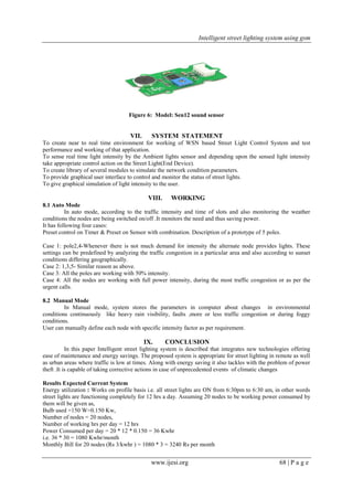 Intelligent street lighting system using gsm
www.ijesi.org 68 | P a g e
Figure 6: Model: Sen12 sound sensor
VII. SYSTEM STATEMENT
To create near to real time environment for working of WSN based Street Light Control System and test
performance and working of that application.
To sense real time light intensity by the Ambient lights sensor and depending upon the sensed light intensity
take appropriate control action on the Street Light(End Device).
To create library of several modules to simulate the network condition parameters.
To provide graphical user interface to control and monitor the status of street lights.
To give graphical simulation of light intensity to the user.
VIII. WORKING
8.1 Auto Mode
In auto mode, according to the traffic intensity and time of slots and also monitoring the weather
conditions the nodes are being switched on/off .It monitors the need and thus saving power.
It has following four cases:
Preset control on Timer & Preset on Sensor with combination. Description of a prototype of 5 poles.
Case 1: pole2,4-Whenever there is not much demand for intensity the alternate node provides lights. These
settings can be predefined by analyzing the traffic congestion in a particular area and also according to sunset
conditions differing geographically.
Case 2: 1,3,5- Similar reason as above.
Case 3: All the poles are working with 50% intensity.
Case 4: All the nodes are working with full power intensity, during the most traffic congestion or as per the
urgent calls.
8.2 Manual Mode
In Manual mode, system stores the parameters in computer about changes in environmental
conditions continuously like heavy rain visibility, faults ,more or less traffic congestion or during foggy
conditions.
User can manually define each node with specific intensity factor as per requirement.
IX. CONCLUSION
In this paper Intelligent street lighting system is described that integrates new technologies offering
ease of maintenance and energy savings. The proposed system is appropriate for street lighting in remote as well
as urban areas where traffic is low at times. Along with energy saving it also tackles with the problem of power
theft .It is capable of taking corrective actions in case of unprecedented events of climatic changes
Results Expected Current System
Energy utilization : Works on profile basis i.e. all street lights are ON from 6:30pm to 6:30 am, in other words
street lights are functioning completely for 12 hrs a day. Assuming 20 nodes to be working power consumed by
them will be given as,
Bulb used =150 W=0.150 Kw,
Number of nodes = 20 nodes,
Number of working hrs per day = 12 hrs
Power Consumed per day = 20 * 12 * 0.150 = 36 Kwhr
i.e. 36 * 30 = 1080 Kwhr/month
Monthly Bill for 20 nodes (Rs 3/kwhr ) = 1080 * 3 = 3240 Rs per month
 