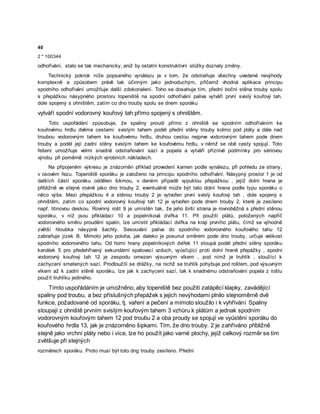 40
2 * 100344
odhořívání, stalo se tak mechanicky, aniž by ostatní konstruktivní složky doznaly změny.
Technický pokrok níže popsaného vynálezu je v tom, že odstraňuje všechny uvedené nevýhody
komplexně a způsobem právě tak účinným jako jednoduchým, přičemž vhodná aplikace principu
spodního odhořívání umožňuje další zdokonalení. Toho se dosahuje tím, přední boční stěna trouby spolu
s přepážkou násypného prostoru topeniště na spodní odhořívání paliva vytváří první svislý kouřový tah,
dole spojený s ohništěm, zatím co dno trouby spolu se dnem sporáku
vytváří spodní vodorovný kouřový tah přímo spojený s ohništěm.
Toto uspořádání způsobuje, že spaliny proudí přímo z ohniště se spodním odhoříváním ke
kouřovému hrdlu dvěma cestami: svislým tahem podél přední stěny trouby kolmo pod pláty a dále nad
troubou vodorovným tahem ke kouřovému hrdlu, druhou cestou nejprve vodorovným tahem pode dnem
trouby a podél její zadní stěny svislým tahem ke kouřovému hrdlu, v němž se obě cesty spojují. Toto
řešení umožňuje velmi snadné odstraňování sazí a popela a vytváří příznivé podmínky pro sériovou
výrobu při poměrně nízkých výrobních nákladech.
Na připojeném výkresu je znázorněn příklad provedení kamen podle vynálezu, při pohledu ze strany,
v osovém řezu. Topeniště sporáku je založeno na principu spodního odhořívání. Násypný prostor 1 je od
dalších částí sporáku oddělen šikmou, v daném případě vypuklou přepážkou , jejíž dolní hrana je
přibližně ve stejné rovině jako dno trouby 2, eventuálně může být tato dolní hrana podle typu sporáku o
něco výše. Mezi přepážkou 4 a stěnou trouby 2 je vytvořen první svislý kouřový tah , dole spojený s
ohništěm, zatím co spodní vodorovný kouřový tah 12 je vytvořen pode dnem trouby 2, které je zesíleno
např. litinovou deskou. Rovinný rošt 9 je umístěn tak, že jeho širší strana je rovnoběžná s přední stěnou
sporáku, v níž jsou přikládací 10 a popelníková dvířka 11. Při použití plátů, položených napříč
vodorovného směru proudění spalin, lze umístit přikládací dvířka na kraji prvního plátu, čímž se výhodně
zvětší hloubka násypné šachty. Sesouvání paliva do spodního vodorovného kouřového tahu 12
zabraňuje jízek B. Mimoto jeho poloha, jak daleko je posunut směrem pode dno trouby, určuje velikost
spodního vodorovného tahu. Od horní hrany popelníkových dvířek 11 stoupá podél přední stěny sporáku
kanálek 5 pro předehřívaný sekundární spalovací vzduch, vyúsťující proti dolní hraně přepážky , spodní
vodorovný kouřový tah 12 je zespodu omezen výsuvným víkem , pod nímž je truhlík , sloužící k
zachycení smetených sazí. Prodloužíli se drážky, na nichž se truhlík pohybuje pod roštem, pod výsuvným
víkem až k zadní stěně sporáku, lze jak k zachycení sazí, tak k snadnému odstraňování popela z roštu
použít truhlíku jediného.
Tímto uspořádáním je umožněno, aby topeniště bez použití zatápěcí klapky, zavádějící
spaliny pod troubu, a bez příslušných přepážek s jejich nevýhodami plnilo stejnoměrně dvě
funkce, požadované od sporáku, tj. vaření a pečení a mimoto sloužilo i k vyhřívání Spaliny
stoupají z ohniště prvním svislým kouřovým tahem 3 vzhůru k plátům a jednak spodním
vodorovným kouřovým tahem 12 pod troubu 2 a oba proudy se spojují ve vyústění sporáku do
kouřového hrdla 13, jak je znázorněno šipkami. Tím, že dno trouby. 2 je zahříváno přibližně
stejně jako vrchní pláty nebo i více, lze ho použít jako varné plochy, jejíž celkový rozměr se tím
zvětšuje při stejných
rozměrech sporáku. Proto musí být toto dng trouby zesíleno. Přední
 