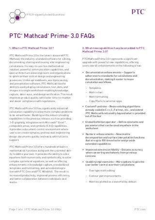 PTC.comPage 1 of 6 | PTC Mathcad Prime 3.0 FAQs
PTC Frequently Asked Questions
1. What is PTC Mathcad Prime 3.0?
PTC Mathcad Prime 3.0 is the latest release of PTC
Mathcad, the industry-standard software for solving,
documenting, sharing and reusing vital engineering
calculations. Its easy-to-use live mathematical
notation, powerful communication capabilities, and
open architecture allow engineers and organizations
to optimize their critical design and engineering
processes. Unlike spreadsheets, word processing,
and presentation software, PTC Mathcad has the
ability to easily display calculations, text, data, and
images in a single worksheet–enabling knowledge
capture, data reuse, and design verification. The result
improves product quality with faster time-to-market
and easier compliance with regulations.
PTC Mathcad Prime 3.0 has significantly enhanced
calculation capability to allow more complex problems
to be solved faster. Building on the industry leading
capabilities in the previous release, such as providing
3-D graphing, integration with Microsoft®
Excel®
,
collapsible areas, and symbolic (CAS) capabilities,
it provides a document-centric environment where
users can create complex, professional engineering
design documents quickly and easily with full units
support.
PTC Mathcad Prime 3.0 offers hundreds of built-in
mathematical functions along with the unlimited abil-
ity to define your own. It provides the ability to solve
equations both numerically and symbolically, to solve
complex systems of equations, as well as offering
enhancements in knowledge capture, standardized
templates and formatting, and extended integra-
tion with PTC Creo and PTC Windchill. The result is
increased productivity, improved process efficiency,
and better collaboration between individuals and
teams.
PTC®
Mathcad®
Prime®
3.0 FAQs
2. What new capabilities have been added to PTC
Mathcad Prime 3.0?
PTC Mathcad Prime 3.0 represents a significant
upgrade with powerful new capabilities, offering
users overall enhancements in the following areas:
•	 Documentation enhancements – Supports
adherence to standards for calculations and
documentation, making it easier to reuse
calculation workflows
-- Templates
-- Math in text
-- Math formatting
-- Copy/Paste to external apps
•	 Custom Functions – Reuse existing algorithms
already coded in C++, C, Fortran, etc., and extend
PTC Mathcad functionality beyond what is provided
‘out of the box’
•	 Global Definition operator – Define constants and
parameters that can be used anywhere in the
worksheet
•	 Numeric enhancements – New matrix
decomposition and surface interpolation functions
that are up to 100 times faster and provide
extended capabilities
•	 Improved conversion fidelity – Ensures accuracy
when converting worksheets from previous
versions
•	 Usability improvements – More options to give the
user better control over their calculations
-- Overtype math editing
-- Contour plot improvements
-- Matrices plotted as a waterfall by default
 
