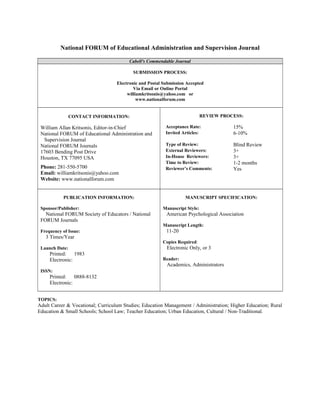 National FORUM of Educational Administration and Supervision Journal
Cabell's Commendable Journal
SUBMISSION PROCESS:
Electronic and Postal Submission Accepted
Via Email or Online Portal
williamkritsonis@yahoo.com or
www.nationalforum.com
CONTACT INFORMATION:
William Allan Kritsonis, Editor-in-Chief
National FORUM of Educational Administration and
Supervision Journal
National FORUM Journals
17603 Bending Post Drive
Houston, TX 77095 USA
Phone: 281-550-5700
Email: williamkritsonis@yahoo.com
Website: www.nationalforum.com
REVIEW PROCESS:
Acceptance Rate: 15%
Invited Articles: 6-10%
Type of Review: Blind Review
External Reviewers: 3+
In-House Reviewers: 3+
Time to Review: 1-2 months
Reviewer’s Comments: Yes
PUBLICATION INFORMATION:
Sponsor/Publisher:
National FORUM Society of Educators / National
FORUM Journals
Frequency of Issue:
3 Times/Year
Launch Date:
Printed: 1983
Electronic:
ISSN:
Printed: 0888-8132
Electronic:
MANUSCRIPT SPECIFICATION:
Manuscript Style:
American Psychological Association
Manuscript Length:
11-20
Copies Required:
Electronic Only, or 3
Reader:
Academics, Administrators
TOPICS:
Adult Career & Vocational; Curriculum Studies; Education Management / Administration; Higher Education; Rural
Education & Small Schools; School Law; Teacher Education; Urban Education, Cultural / Non-Traditional.
 