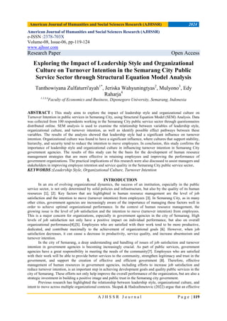 American Journal of Humanities and Social Sciences Research (AJHSSR) 2024
A J H S S R J o u r n a l P a g e | 119
American Journal of Humanities and Social Sciences Research (AJHSSR)
e-ISSN :2378-703X
Volume-08, Issue-06, pp-119-124
www.ajhssr.com
Research Paper Open Access
Exploring the Impact of Leadership Style and Organizational
Culture on Turnover Intention in the Semarang City Public
Service Sector through Structural Equation Model Analysis
Tanthowiyana Zulfaturri'ayah1*
, Jeriska Wahyuningtyas2
, Mulyono3
, Edy
Raharja4
1,2,3,4
Faculty of Economics and Business, Diponegoro University, Semarang, Indonesia
ABSTRACT : This study aims to explore the impact of leadership style and organizational culture on
Turnover Intention in public services in Semarang City, using Structural Equation Model (SEM) Analysis. Data
was collected from 100 respondents working in the Semarang City public service sector through questionnaires
distributed online. SEM analysis is used to examine the relationship between variables of leadership style,
organizational culture, and turnover intention, as well as identify possible effect pathways between these
variables. The results of the analysis showed that leadership style had a significant influence on turnover
intention. Organizational culture was found to have a significant influence, where cultures that support stability,
hierarchy, and security tend to reduce the intention to move employees. In conclusion, this study confirms the
importance of leadership style and organizational culture in influencing turnover intention in Semarang City
government agencies. The results of this study can be the basis for the development of human resource
management strategies that are more effective in retaining employees and improving the performance of
government organizations. The practical implications of this research were also discussed to assist managers and
stakeholders in improving employee retention and service quality in the Semarang City public service sector.
KEYWORDS :Leadership Style, Organizational Culture, Turnover Intention
I. INTRODUCTION
In an era of evolving organizational dynamics, the success of an institution, especially in the public
service sector, is not only determined by solid policies and infrastructure, but also by the quality of its human
resources [1], [2]. Key factors that are highlighted in human resource management are the level of job
satisfaction and the intention to move (turnover intention) from employees [3]. In Semarang City, as in many
other cities, government agencies are increasingly aware of the importance of managing these factors well in
order to achieve optimal organizational performance. In the context of human resource management, the
growing issue is the level of job satisfaction and the intention to move (turnover intention) from employees.
This is a major concern for organizations, especially in government agencies in the city of Semarang. High
levels of job satisfaction not only have a positive impact on individual performance, but also on overall
organizational performance[4],[5]. Employees who are satisfied with their work tend to be more productive,
dedicated, and contribute maximally to the achievement of organizational goals [6]. However, when job
satisfaction decreases, it can cause a decrease in productivity, service quality, and increase absenteeism and
turnover intention.
In the city of Semarang, a deep understanding and handling of issues of job satisfaction and turnover
intention in government agencies is becoming increasingly crucial. As part of public services, government
agencies have a great responsibility in meeting the needs of the community[7]. Employees who are satisfied
with their work will be able to provide better services to the community, strengthen legitimacy and trust in the
government, and support the creation of effective and efficient government [8]. Therefore, effective
management of human resources in government agencies, including efforts to increase job satisfaction and
reduce turnover intention, is an important step in achieving development goals and quality public services in the
city of Semarang. These efforts not only help improve the overall performance of the organization, but are also a
strategic investment in building a positive image and public trust in the Semarang city government.
Previous research has highlighted the relationship between leadership style, organizational culture, and
intent to move across multiple organizational contexts. Skopak & Hadzaihmetovic (2022) argue that an effective
 