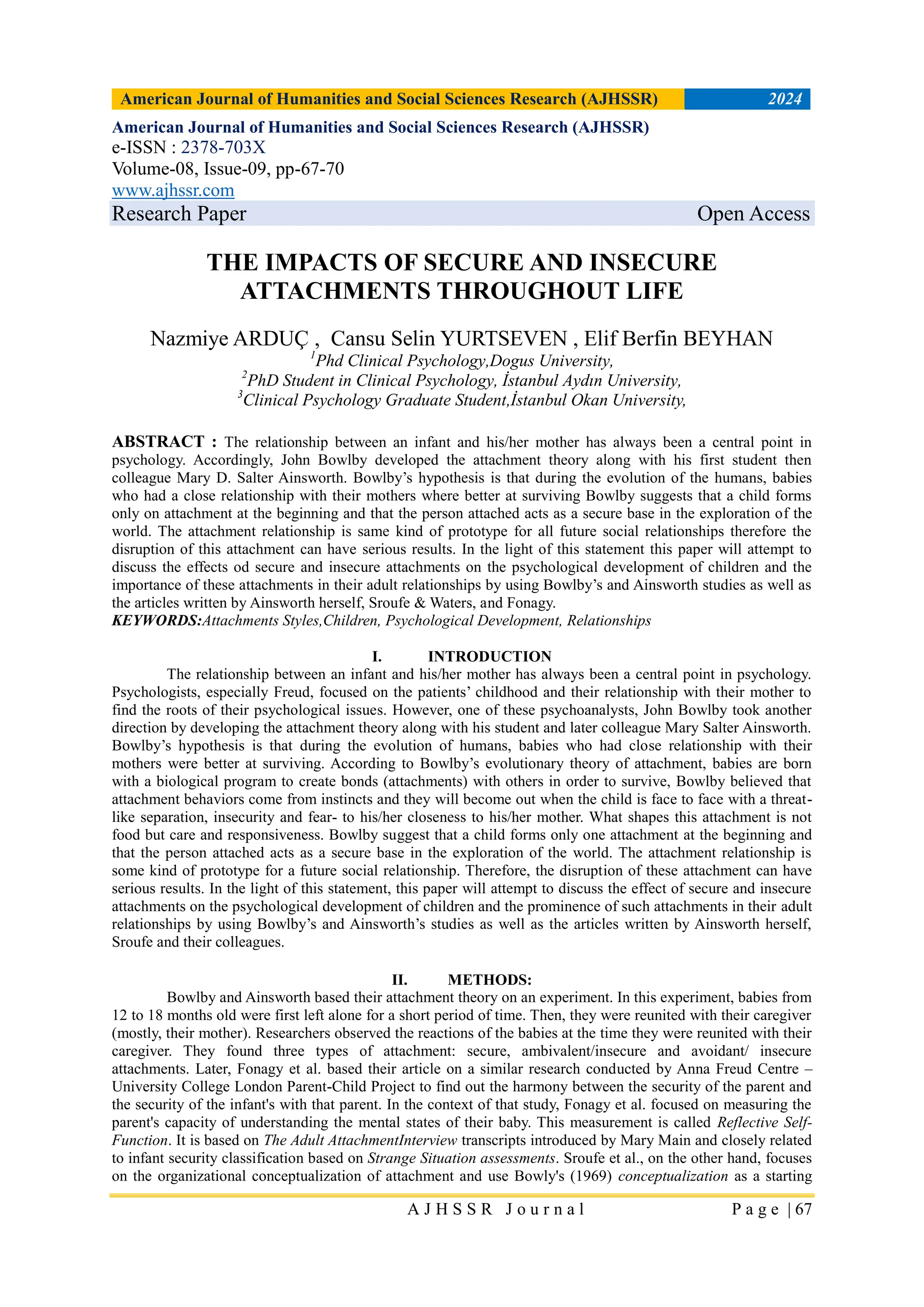 American Journal of Humanities and Social Sciences Research (AJHSSR) 2024
A J H S S R J o u r n a l P a g e | 67
American Journal of Humanities and Social Sciences Research (AJHSSR)
e-ISSN : 2378-703X
Volume-08, Issue-09, pp-67-70
www.ajhssr.com
Research Paper Open Access
THE IMPACTS OF SECURE AND INSECURE
ATTACHMENTS THROUGHOUT LIFE
Nazmiye ARDUÇ , Cansu Selin YURTSEVEN , Elif Berfin BEYHAN
1
Phd Clinical Psychology,Dogus University,
2
PhD Student in Clinical Psychology, İstanbul Aydın University,
3
Clinical Psychology Graduate Student,İstanbul Okan University,
ABSTRACT : The relationship between an infant and his/her mother has always been a central point in
psychology. Accordingly, John Bowlby developed the attachment theory along with his first student then
colleague Mary D. Salter Ainsworth. Bowlby’s hypothesis is that during the evolution of the humans, babies
who had a close relationship with their mothers where better at surviving Bowlby suggests that a child forms
only on attachment at the beginning and that the person attached acts as a secure base in the exploration of the
world. The attachment relationship is same kind of prototype for all future social relationships therefore the
disruption of this attachment can have serious results. In the light of this statement this paper will attempt to
discuss the effects od secure and insecure attachments on the psychological development of children and the
importance of these attachments in their adult relationships by using Bowlby’s and Ainsworth studies as well as
the articles written by Ainsworth herself, Sroufe & Waters, and Fonagy.
KEYWORDS:Attachments Styles,Children, Psychological Development, Relationships
I. INTRODUCTION
The relationship between an infant and his/her mother has always been a central point in psychology.
Psychologists, especially Freud, focused on the patients’ childhood and their relationship with their mother to
find the roots of their psychological issues. However, one of these psychoanalysts, John Bowlby took another
direction by developing the attachment theory along with his student and later colleague Mary Salter Ainsworth.
Bowlby’s hypothesis is that during the evolution of humans, babies who had close relationship with their
mothers were better at surviving. According to Bowlby’s evolutionary theory of attachment, babies are born
with a biological program to create bonds (attachments) with others in order to survive, Bowlby believed that
attachment behaviors come from instincts and they will become out when the child is face to face with a threat-
like separation, insecurity and fear- to his/her closeness to his/her mother. What shapes this attachment is not
food but care and responsiveness. Bowlby suggest that a child forms only one attachment at the beginning and
that the person attached acts as a secure base in the exploration of the world. The attachment relationship is
some kind of prototype for a future social relationship. Therefore, the disruption of these attachment can have
serious results. In the light of this statement, this paper will attempt to discuss the effect of secure and insecure
attachments on the psychological development of children and the prominence of such attachments in their adult
relationships by using Bowlby’s and Ainsworth’s studies as well as the articles written by Ainsworth herself,
Sroufe and their colleagues.
II. METHODS:
Bowlby and Ainsworth based their attachment theory on an experiment. In this experiment, babies from
12 to 18 months old were first left alone for a short period of time. Then, they were reunited with their caregiver
(mostly, their mother). Researchers observed the reactions of the babies at the time they were reunited with their
caregiver. They found three types of attachment: secure, ambivalent/insecure and avoidant/ insecure
attachments. Later, Fonagy et al. based their article on a similar research conducted by Anna Freud Centre –
University College London Parent-Child Project to find out the harmony between the security of the parent and
the security of the infant's with that parent. In the context of that study, Fonagy et al. focused on measuring the
parent's capacity of understanding the mental states of their baby. This measurement is called Reflective Self-
Function. It is based on The Adult AttachmentInterview transcripts introduced by Mary Main and closely related
to infant security classification based on Strange Situation assessments. Sroufe et al., on the other hand, focuses
on the organizational conceptualization of attachment and use Bowly's (1969) conceptualization as a starting
 
