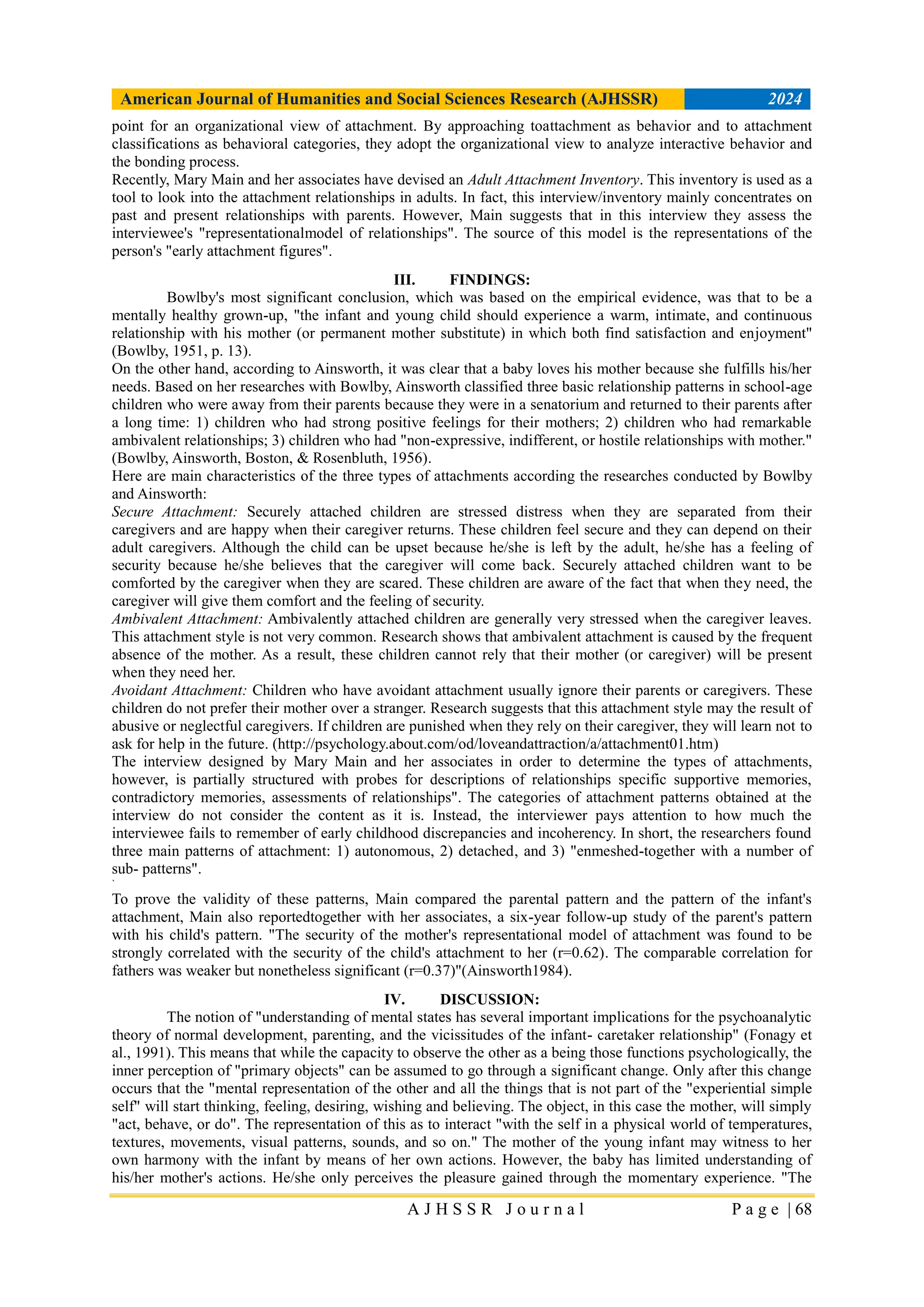 American Journal of Humanities and Social Sciences Research (AJHSSR) 2024
A J H S S R J o u r n a l P a g e | 68
point for an organizational view of attachment. By approaching toattachment as behavior and to attachment
classifications as behavioral categories, they adopt the organizational view to analyze interactive behavior and
the bonding process.
Recently, Mary Main and her associates have devised an Adult Attachment Inventory. This inventory is used as a
tool to look into the attachment relationships in adults. In fact, this interview/inventory mainly concentrates on
past and present relationships with parents. However, Main suggests that in this interview they assess the
interviewee's "representationalmodel of relationships". The source of this model is the representations of the
person's "early attachment figures".
III. FINDINGS:
Bowlby's most significant conclusion, which was based on the empirical evidence, was that to be a
mentally healthy grown-up, "the infant and young child should experience a warm, intimate, and continuous
relationship with his mother (or permanent mother substitute) in which both find satisfaction and enjoyment"
(Bowlby, 1951, p. 13).
On the other hand, according to Ainsworth, it was clear that a baby loves his mother because she fulfills his/her
needs. Based on her researches with Bowlby, Ainsworth classified three basic relationship patterns in school-age
children who were away from their parents because they were in a senatorium and returned to their parents after
a long time: 1) children who had strong positive feelings for their mothers; 2) children who had remarkable
ambivalent relationships; 3) children who had "non-expressive, indifferent, or hostile relationships with mother."
(Bowlby, Ainsworth, Boston, & Rosenbluth, 1956).
Here are main characteristics of the three types of attachments according the researches conducted by Bowlby
and Ainsworth:
Secure Attachment: Securely attached children are stressed distress when they are separated from their
caregivers and are happy when their caregiver returns. These children feel secure and they can depend on their
adult caregivers. Although the child can be upset because he/she is left by the adult, he/she has a feeling of
security because he/she believes that the caregiver will come back. Securely attached children want to be
comforted by the caregiver when they are scared. These children are aware of the fact that when they need, the
caregiver will give them comfort and the feeling of security.
Ambivalent Attachment: Ambivalently attached children are generally very stressed when the caregiver leaves.
This attachment style is not very common. Research shows that ambivalent attachment is caused by the frequent
absence of the mother. As a result, these children cannot rely that their mother (or caregiver) will be present
when they need her.
Avoidant Attachment: Children who have avoidant attachment usually ignore their parents or caregivers. These
children do not prefer their mother over a stranger. Research suggests that this attachment style may the result of
abusive or neglectful caregivers. If children are punished when they rely on their caregiver, they will learn not to
ask for help in the future. (http://psychology.about.com/od/loveandattraction/a/attachment01.htm)
The interview designed by Mary Main and her associates in order to determine the types of attachments,
however, is partially structured with probes for descriptions of relationships specific supportive memories,
contradictory memories, assessments of relationships". The categories of attachment patterns obtained at the
interview do not consider the content as it is. Instead, the interviewer pays attention to how much the
interviewee fails to remember of early childhood discrepancies and incoherency. In short, the researchers found
three main patterns of attachment: 1) autonomous, 2) detached, and 3) "enmeshed-together with a number of
sub- patterns".
`
To prove the validity of these patterns, Main compared the parental pattern and the pattern of the infant's
attachment, Main also reportedtogether with her associates, a six-year follow-up study of the parent's pattern
with his child's pattern. "The security of the mother's representational model of attachment was found to be
strongly correlated with the security of the child's attachment to her (r=0.62). The comparable correlation for
fathers was weaker but nonetheless significant (r=0.37)"(Ainsworth1984).
IV. DISCUSSION:
The notion of "understanding of mental states has several important implications for the psychoanalytic
theory of normal development, parenting, and the vicissitudes of the infant- caretaker relationship" (Fonagy et
al., 1991). This means that while the capacity to observe the other as a being those functions psychologically, the
inner perception of "primary objects" can be assumed to go through a significant change. Only after this change
occurs that the "mental representation of the other and all the things that is not part of the "experiential simple
self" will start thinking, feeling, desiring, wishing and believing. The object, in this case the mother, will simply
"act, behave, or do". The representation of this as to interact "with the self in a physical world of temperatures,
textures, movements, visual patterns, sounds, and so on." The mother of the young infant may witness to her
own harmony with the infant by means of her own actions. However, the baby has limited understanding of
his/her mother's actions. He/she only perceives the pleasure gained through the momentary experience. "The
 