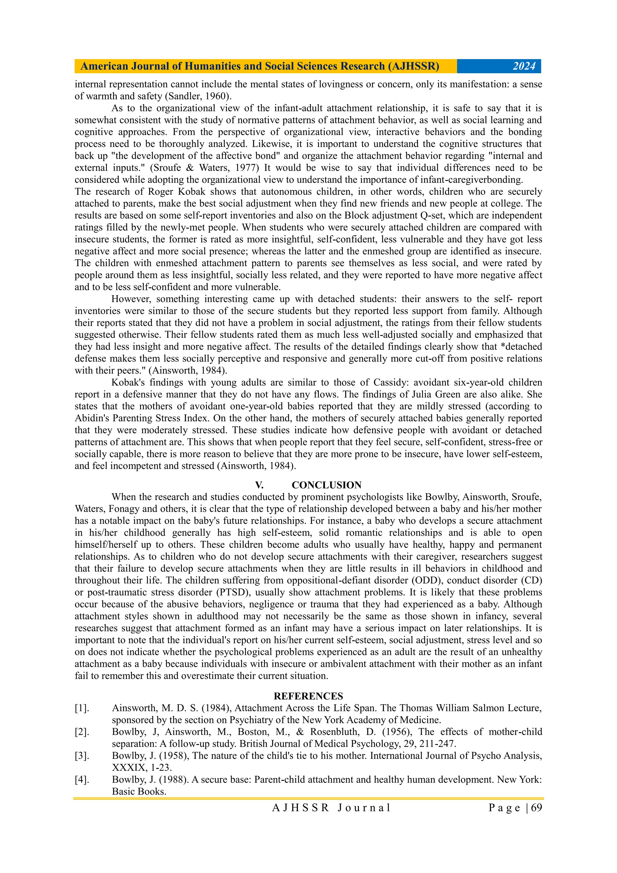American Journal of Humanities and Social Sciences Research (AJHSSR) 2024
A J H S S R J o u r n a l P a g e | 69
internal representation cannot include the mental states of lovingness or concern, only its manifestation: a sense
of warmth and safety (Sandler, 1960).
As to the organizational view of the infant-adult attachment relationship, it is safe to say that it is
somewhat consistent with the study of normative patterns of attachment behavior, as well as social learning and
cognitive approaches. From the perspective of organizational view, interactive behaviors and the bonding
process need to be thoroughly analyzed. Likewise, it is important to understand the cognitive structures that
back up "the development of the affective bond" and organize the attachment behavior regarding "internal and
external inputs." (Sroufe & Waters, 1977) It would be wise to say that individual differences need to be
considered while adopting the organizational view to understand the importance of infant-caregiverbonding.
The research of Roger Kobak shows that autonomous children, in other words, children who are securely
attached to parents, make the best social adjustment when they find new friends and new people at college. The
results are based on some self-report inventories and also on the Block adjustment Q-set, which are independent
ratings filled by the newly-met people. When students who were securely attached children are compared with
insecure students, the former is rated as more insightful, self-confident, less vulnerable and they have got less
negative affect and more social presence; whereas the latter and the enmeshed group are identified as insecure.
The children with enmeshed attachment pattern to parents see themselves as less social, and were rated by
people around them as less insightful, socially less related, and they were reported to have more negative affect
and to be less self-confident and more vulnerable.
However, something interesting came up with detached students: their answers to the self- report
inventories were similar to those of the secure students but they reported less support from family. Although
their reports stated that they did not have a problem in social adjustment, the ratings from their fellow students
suggested otherwise. Their fellow students rated them as much less well-adjusted socially and emphasized that
they had less insight and more negative affect. The results of the detailed findings clearly show that *detached
defense makes them less socially perceptive and responsive and generally more cut-off from positive relations
with their peers." (Ainsworth, 1984).
Kobak's findings with young adults are similar to those of Cassidy: avoidant six-year-old children
report in a defensive manner that they do not have any flows. The findings of Julia Green are also alike. She
states that the mothers of avoidant one-year-old babies reported that they are mildly stressed (according to
Abidin's Parenting Stress Index. On the other hand, the mothers of securely attached babies generally reported
that they were moderately stressed. These studies indicate how defensive people with avoidant or detached
patterns of attachment are. This shows that when people report that they feel secure, self-confident, stress-free or
socially capable, there is more reason to believe that they are more prone to be insecure, have lower self-esteem,
and feel incompetent and stressed (Ainsworth, 1984).
V. CONCLUSION
When the research and studies conducted by prominent psychologists like Bowlby, Ainsworth, Sroufe,
Waters, Fonagy and others, it is clear that the type of relationship developed between a baby and his/her mother
has a notable impact on the baby's future relationships. For instance, a baby who develops a secure attachment
in his/her childhood generally has high self-esteem, solid romantic relationships and is able to open
himself/herself up to others. These children become adults who usually have healthy, happy and permanent
relationships. As to children who do not develop secure attachments with their caregiver, researchers suggest
that their failure to develop secure attachments when they are little results in ill behaviors in childhood and
throughout their life. The children suffering from oppositional-defiant disorder (ODD), conduct disorder (CD)
or post-traumatic stress disorder (PTSD), usually show attachment problems. It is likely that these problems
occur because of the abusive behaviors, negligence or trauma that they had experienced as a baby. Although
attachment styles shown in adulthood may not necessarily be the same as those shown in infancy, several
researches suggest that attachment formed as an infant may have a serious impact on later relationships. It is
important to note that the individual's report on his/her current self-esteem, social adjustment, stress level and so
on does not indicate whether the psychological problems experienced as an adult are the result of an unhealthy
attachment as a baby because individuals with insecure or ambivalent attachment with their mother as an infant
fail to remember this and overestimate their current situation.
REFERENCES
[1]. Ainsworth, M. D. S. (1984), Attachment Across the Life Span. The Thomas William Salmon Lecture,
sponsored by the section on Psychiatry of the New York Academy of Medicine.
[2]. Bowlby, J, Ainsworth, M., Boston, M., & Rosenbluth, D. (1956), The effects of mother-child
separation: A follow-up study. British Journal of Medical Psychology, 29, 211-247.
[3]. Bowlby, J. (1958), The nature of the child's tie to his mother. International Journal of Psycho Analysis,
XXXIX, 1-23.
[4]. Bowlby, J. (1988). A secure base: Parent-child attachment and healthy human development. New York:
Basic Books.
 