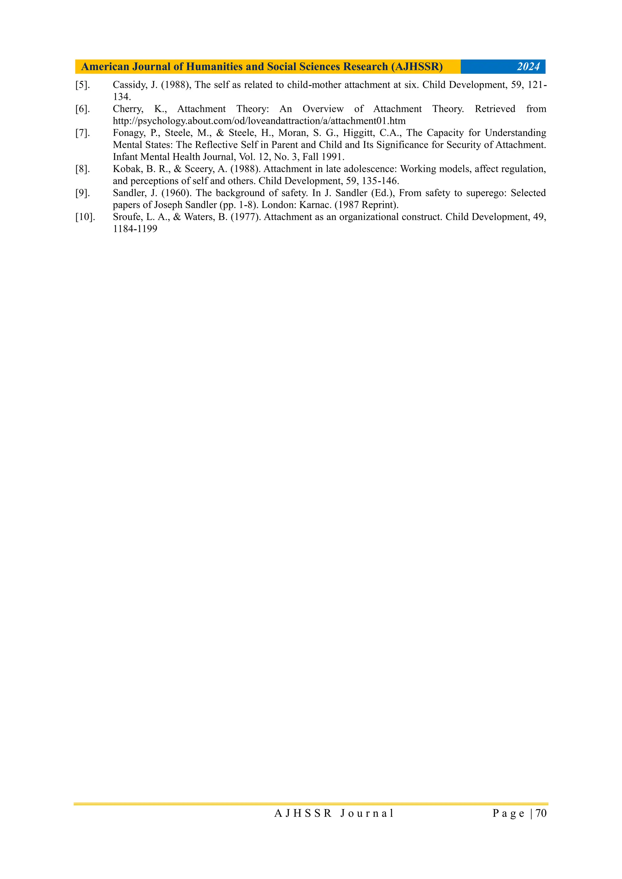 American Journal of Humanities and Social Sciences Research (AJHSSR) 2024
A J H S S R J o u r n a l P a g e | 70
[5]. Cassidy, J. (1988), The self as related to child-mother attachment at six. Child Development, 59, 121-
134.
[6]. Cherry, K., Attachment Theory: An Overview of Attachment Theory. Retrieved from
http://psychology.about.com/od/loveandattraction/a/attachment01.htm
[7]. Fonagy, P., Steele, M., & Steele, H., Moran, S. G., Higgitt, C.A., The Capacity for Understanding
Mental States: The Reflective Self in Parent and Child and Its Significance for Security of Attachment.
Infant Mental Health Journal, Vol. 12, No. 3, Fall 1991.
[8]. Kobak, B. R., & Sceery, A. (1988). Attachment in late adolescence: Working models, affect regulation,
and perceptions of self and others. Child Development, 59, 135-146.
[9]. Sandler, J. (1960). The background of safety. In J. Sandler (Ed.), From safety to superego: Selected
papers of Joseph Sandler (pp. 1-8). London: Karnac. (1987 Reprint).
[10]. Sroufe, L. A., & Waters, B. (1977). Attachment as an organizational construct. Child Development, 49,
1184-1199
 