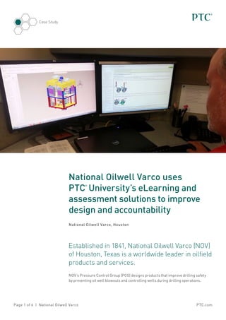 Case Study

National Oilwell Varco uses
PTC University’s eLearning and
assessment solutions to improve
design and accountability
®

National Oilwell Varco, Houston

Established in 1841, National Oilwell Varco (NOV)
of Houston, Texas is a worldwide leader in oilfield
products and services.
NOV’s Pressure Control Group (PCG) designs products that improve drilling safety
by preventing oil well blowouts and controlling wells during drilling operations.

Page 1 of 6 | National Oilwell Varco

PTC.com

 