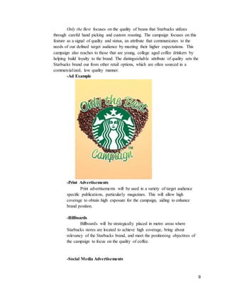 9
Only the Best focuses on the quality of beans that Starbucks utilizes
through careful hand picking and custom roasting. The campaign focuses on this
feature as a signal of quality and status, an attribute that communicates to the
needs of our defined target audience by meeting their higher expectations. This
campaign also reaches to those that are young, college aged coffee drinkers by
helping build loyalty to the brand. The distinguishable attribute of quality sets the
Starbucks brand our from other retail options, which are often sourced in a
commercialized, low quality manner.
-Ad Example
-Print Advertisements
Print advertisements will be used in a variety of target audience
specific publications, particularly magazines. This will allow high
coverage to obtain high exposure for the campaign, aiding to enhance
brand position.
-Billboards
Billboards will be strategically placed in metro areas where
Starbucks stores are located to achieve high coverage, bring about
relevancy of the Starbucks brand, and meet the positioning objectives of
the campaign to focus on the quality of coffee.
-Social Media Advertisements
 