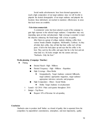 10
Social media advertisements have been deemed appropriate to
reach a high composition of our target audience since we will be able to
pinpoint the desired demographic of our target audience and pinpoint the
locations these individuals are reached to maximize effectiveness in areas
that local stores are available.
-Television commercials
A commercial series has been selected as part of the campaign to
gain high exposure to the selected target audience. Composition may vary
depending upon air time and placement. High coverage is essential to meet
the objective enhancing the brand image with a focus on quality.
-Ex: Open on a group of college students drinking coffee from
various brands (Dunkin doughnuts, McDonald's, Caribou). As they
all drink their coffee, they all find that their coffee isn’t all that
great. A kid in the back pipes up and says that his coffee is the
best. They each try the coffee and agree that his is the best and ask
what kind it is. He looks straight into the camera and says,
“Starbucks. Only the best.”
Media planning (Campaign Timeline)
● Pulsing
■ Desired Reach - High - Millions
■ Desired Frequency - High - Millions - Repetition
■ High Coverage - Mass Media
● Geographically, Target Audience centered; billboards,
target audience appropriate magazines, target audience
appropriate television networks and programs
■ High Composition - Direct - Social Media
● Define Target Audience in ad placement
○ Launch - Q1 2016 - Pulse each quarter throughout 2016
○ Budget - Top Down
■ Request 10% of Revenue for ad spending
Conclusion
Starbucks aims to position itself further as a brand of quality that is separated from the
competition by unparalleled customization, atmosphere, and most importantly, quality
 