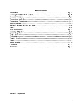 1
Table of Contents
Introduction……………………………………………………………………………….....Pg. 2
Company/Brand/Product Analysis………………………………………………………...Pg. 2
Consumer Analysis…………………………………………………………………………..Pg. 3
Competition Analysis………………………………………………………………………..Pg. 4
Competition Comparison…………………………………………………………………....Pg. 5
Market Analysis……………………………………………………………………………...Pg. 5
Starbucks Growth in Price per Share……………………………………………………..Pg. 6
SWOT………………………………………………………………………………………...Pg. 6
Issue Identification…………………………………………………………………………..Pg. 7
Campaign Objectives………………………………………………………………………..Pg. 7
Target Audience……………………………………………………………………………...Pg. 7
Positioning…………………………………………………………………………………....Pg. 8
Creative Brief…………………………………………………………………………….…..Pg. 8
Tactics………………………………………………………………………………………...Pg. 9
Media Planning……………………………………………………………………………..Pg. 10
Conclusion…………………………………………………………………………………..Pg. 11
Reference…………………………………………………………………………………....Pg. 11
Starbucks Corporation
 