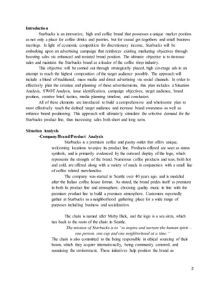 2
Introduction
Starbucks is an innovative, high end coffee brand that possesses a unique market position
as not only a place for coffee drinks and pastries, but for casual get-togethers and small business
meetings. In light of economic competition for discretionary income, Starbucks will be
embarking upon an advertising campaign that reinforces existing marketing objectives through
boosting sales via enhanced and restated brand position. The ultimate objective is to increase
sales and maintain the Starbucks brand as a leader of the coffee shop industry.
This objective will be carried out through strategically placed, high coverage ads in an
attempt to reach the highest composition of the target audience possible. The approach will
include a blend of traditional, mass media and direct advertising via social channels. In order to
effectively plan the creation and planning of these advertisements, this plan includes a Situation
Analysis, SWOT Analysis, issue identification, campaign objectives, target audience, brand
position, creative brief, tactics, media planning timeline, and conclusion.
All of these elements are introduced to build a comprehensive and wholesome plan to
most effectively reach the defined target audience and increase brand awareness as well as
enhance brand positioning. This approach will ultimately stimulate the selective demand for the
Starbucks product line, thus increasing sales both short and long term.
Situation Analysis
-Company/Brand/Product Analysis
Starbucks is a premium coffee and pastry outlet that offers unique,
welcoming locations to enjoy its product line. Products offered are seen as status
symbols, and is primarily evidenced by the outward display of the logo, which
represents the strength of the brand. Numerous coffee products and teas, both hot
and cold, are offered along with a variety of snack in conjunction with a small line
of coffee related merchandise.
The company was started in Seattle over 40 years ago, and is modeled
after the Italian coffee house format. As stated, the brand prides itself as premium
in both its product line and atmosphere, choosing quality music in line with the
premium product line to build a premium atmosphere. Customers reportedly
gather at Starbucks as a neighborhood gathering place for a wide range of
purposes including business and socialization.
The chain is named after Moby Dick, and the logo is a sea siren, which
ties back to the roots of the chain in Seattle.
The mission of Starbucks is to “to inspire and nurture the human spirit –
one person, one cup and one neighborhood at a time.”
The chain is also committed to the being responsible in ethical sourcing of their
beans, which they acquire internationally, being community centered, and
sustaining the environment. These initiatives help position the brand as
 
