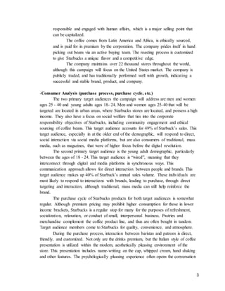 3
responsible and engaged with human affairs, which is a major selling point that
can be capitalized.
The coffee comes from Latin America and Africa, is ethically sourced,
and is paid for in premium by the corporation. The company prides itself in hand
picking out beans via an active buying team. The roasting process is customized
to give Starbucks a unique flavor and a competitive edge.
The company maintains over 22 thousand stores throughout the world,
although this campaign will focus on the United States market. The company is
publicly traded, and has traditionally performed well with growth, indicating a
successful and stable brand, product, and company.
-Consumer Analysis (purchase process, purchase cycle, etc.)
The two primary target audiences the campaign will address are men and women
ages 25 - 40 and young adults ages 18- 24. Men and women ages 25-40 that will be
targeted are located in urban areas, where Starbucks stores are located, and possess a high
income. They also have a focus on social welfare that ties into the corporate
responsibility objectives of Starbucks, including community engagement and ethical
sourcing of coffee beans. This target audience accounts for 49% of Starbuck’s sales. This
target audience, especially in at the older end of the demographic, will respond to direct,
social interaction via social media platforms, but are also consumers of traditional, mass
media, such as magazines, that were of higher focus before the digital revolution.
The second primary target audience is the young adult demographic, particularly
between the ages of 18 - 24. This target audience is “wired”, meaning that they
interconnect through digital and media platforms in synchronous ways. This
communication approach allows for direct interaction between people and brands. This
target audience makes up 40% of Starbuck’s annual sales volume. These individuals are
most likely to respond to interactions with brands, leading to purchase, through direct
targeting and interaction, although traditional, mass media can still help reinforce the
brand.
The purchase cycle of Starbucks products for both target audiences is somewhat
regular. Although premium pricing may prohibit higher consumption for those in lower
income brackets, Starbucks is a regular stop for many for the purposes of refreshment,
socialization, relaxation, or conduct of small, interpersonal business. Pastries and
merchandise complement the coffee product line, and thus are often bought in tandem.
Target audience members come to Starbucks for quality, convenience, and atmosphere.
During the purchase process, interaction between baristas and patrons is direct,
friendly, and customized. Not only are the drinks premium, but the Italian style of coffee
presentation is utilized within the modern, aesthetically pleasing environment of the
store. This presentation includes name-writing on the cup, whipped cream, hand shaking
and other features. The psychologically pleasing experience often opens the conversation
 