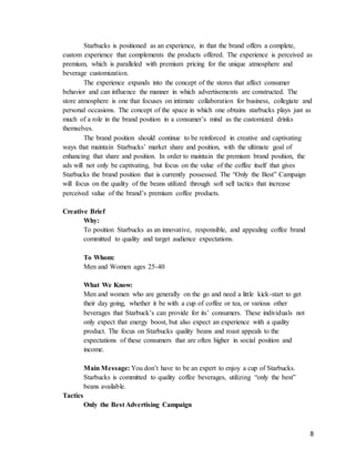 8
Starbucks is positioned as an experience, in that the brand offers a complete,
custom experience that complements the products offered. The experience is perceived as
premium, which is paralleled with premium pricing for the unique atmosphere and
beverage customization.
The experience expands into the concept of the stores that affect consumer
behavior and can influence the manner in which advertisements are constructed. The
store atmosphere is one that focuses on intimate collaboration for business, collegiate and
personal occasions. The concept of the space in which one obtains starbucks plays just as
much of a role in the brand position in a consumer’s mind as the customized drinks
themselves.
The brand position should continue to be reinforced in creative and captivating
ways that maintain Starbucks’ market share and position, with the ultimate goal of
enhancing that share and position. In order to maintain the premium brand position, the
ads will not only be captivating, but focus on the value of the coffee itself that gives
Starbucks the brand position that is currently possessed. The “Only the Best” Campaign
will focus on the quality of the beans utilized through soft sell tactics that increase
perceived value of the brand’s premium coffee products.
Creative Brief
Why:
To position Starbucks as an innovative, responsible, and appealing coffee brand
committed to quality and target audience expectations.
To Whom:
Men and Women ages 25-40
What We Know:
Men and women who are generally on the go and need a little kick-start to get
their day going, whether it be with a cup of coffee or tea, or various other
beverages that Starbuck’s can provide for its’ consumers. These individuals not
only expect that energy boost, but also expect an experience with a quality
product. The focus on Starbucks quality beans and roast appeals to the
expectations of these consumers that are often higher in social position and
income.
Main Message: You don’t have to be an expert to enjoy a cup of Starbucks.
Starbucks is committed to quality coffee beverages, utilizing “only the best”
beans available.
Tactics
Only the Best Advertising Campaign
 