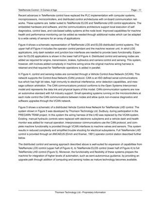 TeleRemote Control - It Comes of Age Page - 11
Thomson Technology Ltd.- Proprietary Information
Recent advances in TeleRemote control have replaced the PLC implementation with computer systems,
microprocessors, microcontrollers, and distributed control architectures with on-board communication net-
works. These systems are better suited to TeleRemote ELOS and TeleRemote LHD control applications. The
embedded hardware and software, and the communications architecture support local execution of self
diagnostics, control laws, and rule-based safety systems at the node level. Improved capabilities for machine
health and performance monitoring can be added as needed through additional nodes which can be adapted
to a wide variety of sensors for an array of applications
Figure 4 shows a schematic representation of TeleRemote LOS and ELOS distributed control systems. The
upper half of Figure 4 includes the operator control pendant and the machine receiver unit. In strict LOS
applications, only dash isolation and junction box interfaces are needed to provide basic functionality. Expan-
sion for ELOS applications is shown in the lower half of Figure 4. Distributed control and sensing nodes are
added as required for engine, transmission, brakes, hydraulics and camera control and sensing. This system,
however, still involves added complexity in machine wiring since the original machine wiring harness is
retained and that required for TeleRemote operations is added in parallel.
In Figure 4, control and sensing nodes are connected through a Vehicle Control Area Network (VCAN). This
network supports the Control Area Network (CAN) protocol. CAN is an ISO defined serial communications
bus which has high bit rates, high immunity to electrical interference, error detection capabilities, and mes-
sage collision arbitration. The CAN communications protocol conforms to the Open Systems Interconnect
model and represents the data link and physical layers of this model. CAN communication systems are now
an automotive standard with full industry support. Small operating systems running on the microcontrollers at
each node control the CAN communications between nodes and allow quick non-invasive diagnostics and
software upgrades through the VCAN network.
Figure 5 shows a schematic of a distributed Vehicle Control Area Network for TeleRemote LHD control. The
system shown in Figure 5 was developed by Thomson Technology Ltd, Sudbury, during participation in the
PRECARN TRAM project. In this system the wiring harness of the LHD was replaced by the VCAN system.
Existing manual hydraulic controls were replaced with electronic subsytems and a vehicle dash and health
monitor was added for manual operation. Interprocessor communications use the CAN protocol, and com-
plete machine functionality is provided through VCAN interfaces to machine valves and sensors. This system
results in reduced complexity and simplified trouble shooting for electrical subsystems. Full TeleRemote LHD
control is provided through an ANCAEUS (Eirich and Kramer, 1991) operator control station described further
below.
The distributed control and sensing approach described above is well-suited for expansion of capabilities from
TeleRemote LOS control (upper half of Figure 4), to TeleRemote ELOS control (lower half of Figure 4) to full
TeleRemote LHD control (Figure 5). Moreover, the functionality and flexibility of these systems prepare the
machine for integration of higher levels of automation, such as semi-autonomous guidance, by providing an
upgrade path through addition of computing and sensing nodes as mature technology becomes available.
 