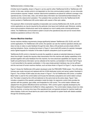 TeleRemote Control - It Comes of Age Page - 14
Thomson Technology Ltd.- Proprietary Information
A further level of capability, shown in Figure 6, can be used for either TeleRemote ELOS or TeleRemote LHD
control. In this case, remote control is not dependent on the mine communications system, nor are mine-wide
communications required. Instead, modular video/control substations are placed for sufficient coverage in the
operational area. Control data, video, and vehicle status information are received/transmitted between the
machine and the video/control substation. The substation then provides the link to the TeleRemote ELOS
control pendant or TeleRemote LHD control station with coaxial or fibre optic cables.
This approach offers incremental capability at reasonable cost covering TeleRemote LOS, ELOS, and LHD
control applications as may be required by the particular mine layout and methods used. Moreover, existing
mine communications infrastructure need not be replaced nor must it satisfy some minimal performance
criteria. The TeleRemote communications system is local to the operational area and can be moved where
needed as operations continue in the mine.
Human Machine Interface
Human machine interface requirements change significantly between TeleRemote LOS, ELOS, and LHD
control applications. For TeleRemote LOS control, the operator can see the machine operations directly and
does not rely on video or audio feedback through the radio. Many LOS pendants provide simple LEDs for
warning indications. Some, including that shown in Figure 3, have small LED screens for operator messages
and/or lighted keypads for indication of the state of specific subsystems (such as park brake).
TeleRemote ELOS control is intended to provide the capability to operate at extended distances or beyond
direct line-of-sight. Usually this requires video transmission from the machine with display capabilities at the
pendant together with audio feedback from the machine. As more advanced capabilities are required, more
health and performance information can be collected at the machine, as illustrated in the lower half of Figure
3, and transmitted to the operator workstation. In this case simple pendant interfaces may not be sufficient
and the next level of human machine interface, such as those shown in Figure 6 or Figure 7, may be required.
Figure 7 shows the TeleRemote LHD system developed under the PRECARN TRAM project. The LHD wiring
harness was mostly removed and replaced with the VCAN distributed control and sensor system illustrated in
Figure 5. Two of these VCAN nodes are also shown in Figure 7. For full TeleRemote LHD control, a modified
Boler trailer is used for the control station and houses the telemetry subsystems and control station comput-
ers. The trailer is towed by the LHD and stationed on the same level as the active stope. Figure 7 also
includes a snapshot of the operator workstation inside the trailer. An ergonomic control chair provides the
operator with two joysticks, gear shifter, and footpedals for LHD control. The control station software was
adapted from the generic ANCAEUS (Eirich and Kramer, 1991) control system originally developed by the
Defence Research Establishment Suffield for military applications. The control station display shows live video
from the machine, a moving mine map of the operational level, and general windows for machine health and
status displays. Audio and visual alarms are used to alert the operator to system faults with details available
through the windowing system.
 