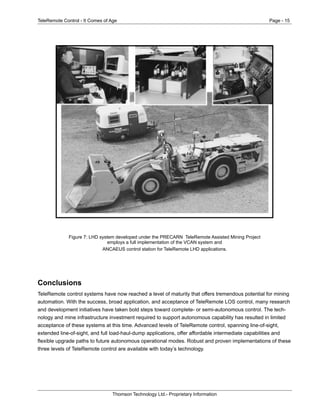 TeleRemote Control - It Comes of Age Page - 15
Thomson Technology Ltd.- Proprietary Information
Figure 7: LHD system developed under the PRECARN TeleRemote Assisted Mining Project
employs a full implementation of the VCAN system and
ANCAEUS control station for TeleRemote LHD applications.
Conclusions
TeleRemote control systems have now reached a level of maturity that offers tremendous potential for mining
automation. With the success, broad application, and acceptance of TeleRemote LOS control, many research
and development initiatives have taken bold steps toward complete- or semi-autonomous control. The tech-
nology and mine infrastructure investment required to support autonomous capability has resulted in limited
acceptance of these systems at this time. Advanced levels of TeleRemote control, spanning line-of-sight,
extended line-of-sight, and full load-haul-dump applications, offer affordable intermediate capabilities and
flexible upgrade paths to future autonomous operational modes. Robust and proven implementations of these
three levels of TeleRemote control are available with today’s technology.
 