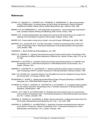 TeleRemote Control - It Comes of Age Page - 16
Thomson Technology Ltd.- Proprietary Information
References
AITKEN, V.C., MACKAY, D.J., CHESNEY, R.H., THOMSON, D., NEUBERGER, D., Tele-remote assisted
mining (TRAM) project: conceptual design and technology risk assessment; Defence Research
Establishment Suffield, Ralston Alberta, Suffield Memorandum Nos. 1488 and 1489, 1996.
BAIDEN, G.R. and HENDERSON, E., LHD teleoperation and guidance – proven productivity improvement
tools; Canadian Institute of Mining and Metallurgy AGM, Toronto, Ontario, 1994.
BAIDEN, G.R., Combining teleoperation with guidance for improving LHD productivity at Inco Limited; Pro-
ceedings of the International Congress on Mine Design, Kingston, Ontario, 1993.
BAIDEN, G.R., Future robotic mining at Inco Limited – the next 25 years; CIM Bulletin, pp. 36-38, 1996.
BROPHEY, D.G., and EULER, D.W., The Opti-Trak system, a system for automating today’s LHD’s and
trucks; Proceedings of the 2nd
International Symposium on Mine Mechanization and Automation,
Lulea, Sweden, 1993.
CHADWICK, J., Mount Isa-Mining; Mining Magazine, July, 1992.
EIRICH, R., KRAMER, A., A generic semi-autonomous ground vehicle control system; Proceedings of the
3rd Conference on Military Robotic Applications, Medicine Hat, Alberta, Canada, Sept. 9-12, pp. 68-
73, 1991.
ERIKSSON, G. and KITOK, A., Automatic loading and dumping using vehicle guidance in a Swedish mine;
Proceedings of the 1st
International Symposium on Mine Mechanization and Automation, Vol. 2,
Golden, Colorado, 1991.
GRENIER, A., CHEVRETTE, G., and COACHE, C., Noranda automatic guidance system architecture over-
view; Proceedings of the 6th
Canadian Symposium on Mining Automation, Montreal, Quebec, 1994.
LANE, J.D. and KING, R.H., Automatic steering of an articulated haul truck for underground mining; Informa-
tion Circular 9407, U.S. Bureau of Mines, 1994.
NEUBURGER, D., AITKEN, V., TeleRemote Assisted Mining Project; Proposal Submission to PRECARN
Associates, Ont., PRECARN PERK Program, Dec. 1995.
ST-AMANT, M., PICHE, A., HURTEAU, R., CHEVRETTE, G. and SAURIOL, G., A proposed optical guideline
for mine vehicle automation; Proceedings of the 4th
Canadian Symposium on Mining Automation,
Saskatoon, Saskatchewan, 1990.
STEELE, J.P.H., KING, R. and STRICKLAND, W., Modelling and sensor-based control of an autonomous
mining machine; Proceedings of the 1st
International Symposium on Mine Mechanization and Automa-
tion, Vol. 1, Golden, Colorado, 1991.
VAGENAS, N., SCOBLE, M., and BAIDEN, G, Mobile machine automation in underground metal mining: the
first 25 years; Mineral Resources Engineering, Vol. 5, No. 1, pp. 43-55, 1996.
VAGENAS, N., SJOBERG, H., and WIKSTROM, S., Application of remote-controlled/automatic load-haul-
dump system in Zinkgruvan, Sweden; Proceedings of the 1st
International Symposium on Mine
Mechanization and Automation, Vol. 2, Golden, Colorado, 1991.
 