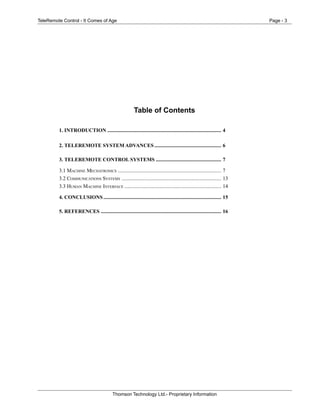 TeleRemote Control - It Comes of Age Page - 3
Thomson Technology Ltd.- Proprietary Information
Table of Contents
1. INTRODUCTION ....................................................................................... 4
2. TELEREMOTE SYSTEM ADVANCES ................................................... 6
3. TELEREMOTE CONTROL SYSTEMS .................................................. 7
3.1 MACHINE MECHATRONICS ............................................................................... 7
3.2 COMMUNICATIONS SYSTEMS ............................................................................ 13
3.3 HUMAN MACHINE INTERFACE .......................................................................... 14
4. CONCLUSIONS .......................................................................................... 15
5. REFERENCES ............................................................................................ 16
 