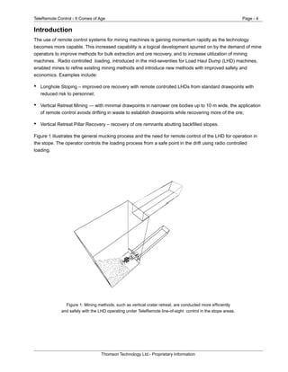 TeleRemote Control - It Comes of Age Page - 4
Thomson Technology Ltd.- Proprietary Information
Introduction
The use of remote control systems for mining machines is gaining momentum rapidly as the technology
becomes more capable. This increased capability is a logical development spurred on by the demand of mine
operators to improve methods for bulk extraction and ore recovery, and to increase utilization of mining
machines. Radio controlled loading, introduced in the mid-seventies for Load Haul Dump (LHD) machines,
enabled mines to refine existing mining methods and introduce new methods with improved safety and
economics. Examples include:
• Longhole Stoping – improved ore recovery with remote controlled LHDs from standard drawpoints with
reduced risk to personnel;
• Vertical Retreat Mining — with minimal drawpoints in narrower ore bodies up to 10 m wide, the application
of remote control avoids drifting in waste to establish drawpoints while recovering more of the ore;
• Vertical Retreat Pillar Recovery – recovery of ore remnants abutting backfilled stopes.
Figure 1 illustrates the general mucking process and the need for remote control of the LHD for operation in
the stope. The operator controls the loading process from a safe point in the drift using radio controlled
loading.
Figure 1: Mining methods, such as vertical crater retreat, are conducted more efficiently
and safely with the LHD operating under TeleRemote line-of-sight control in the stope areas.
 