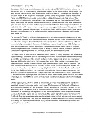 TeleRemote Control - It Comes of Age Page - 5
Thomson Technology Ltd.- Proprietary Information
Remote control technology used in these examples provides a Line-of-Sight (LOS) radio link between the
operator and the LHD. The operator is present at the mucking zone to directly observe and control the LHD,
but is removed from hazardous areas. The maximum safe distance an LHD can be operated line-of-sight is
about 200 meters. At this and greater distances the operator cannot clearly see the action of the machine.
Typical use of 450 MHz in radio control equipment does not travel reliably around sharp corners. These
restrictions combine to result in limited efficiency and ore recovery, and limit the applications of LOS radio
control. After loading, the operator assumes manual control to tram the unit to the dump point. This transfer
cycle from radio to manual control and back again causes a loss of time in the mucking cycle and affects the
productivity of the LHD. However, these mining methods are only possible because of the application of LOS
radio controls and provide a significant return on investment. Today, LOS remote control technology is widely
accepted, not only for use on LHDs, but for other mining equipment including locomotives, rockbreakers,
drills, bolters, etc.
The success of LOS radio control naturally sparks visions of fully autonomous machines with reduced need
for underground personnel. Fully autonomous operation, however, requires a large investment in technology
and a dedicated mine plan. Several R&D initiatives have demonstrated autonomous tramming , but these
systems typically require added infrastructure for light tracks or guide wires (Vagenas, 1996). Multiple ma-
chine operation by a single operator also requires a guidance infrastructure to allow machines to operate
autonomously while tramming. This technology is not widely accepted at this time, however, it holds great
future promise depending on further R&D initiatives, support, and demonstrated success.
This paper outlines recent advances in TeleRemote control systems for mining equipment. With autonomous
capabilities being a longer-term goal, we present a logical sequence of advances for radio control technology
to extend the operating range of the remotely controlled machine to go around corners and travel greater
distances. TeleRemote control places the operator in direct control of the machine in remote operations
thereby eliminating the need for an autonomous mode. TeleRemote LOS control refers to the limited LOS
radio control capability discussed above, where the operator directly observes and controls the LHD, but is
removed from hazardous areas. An improved capability level, which we refer to as TeleRemote Extended
Line-of-Sight (ELOS), still requires that the operator be present near the mucking zone, but provides more
advanced control and operator feedback to overcome some of the limitations of LOS control. TeleRemote
ELOS control extends capability to allow the operator to control the machine at greater distances and in areas
not directly in line-of-sight. Manual hauling to the dump site would normally be used with TeleRemote ELOS
control.
A further capability level, which we refer to as TeleRemote Load-Haul-Dump (LHD) control, provides the
capability to execute the complete hauling cycle through TeleRemote control. TeleRemote LHD systems
provide both machine electronics and an operator interface with advanced capabilities to support the com-
plete hauling cycle. The operator could be stationed underground near the operational area or on surface.
TeleRemote LHD control does not require the use of a guidance system nor a mine-wide communications
backbone, therefore the capital cost and maintenance of the system is greatly reduced. TeleRemote LOS,
ELOS, or LHD control capabilities enable new alternatives in mining methods with economic returns realized
through reduced development costs, improved ore recovery, increased productivity through more efficient use
of machinery, and improved personnel safety. Today, robust TeleRemote control technology for all of these
capability levels is available.
 